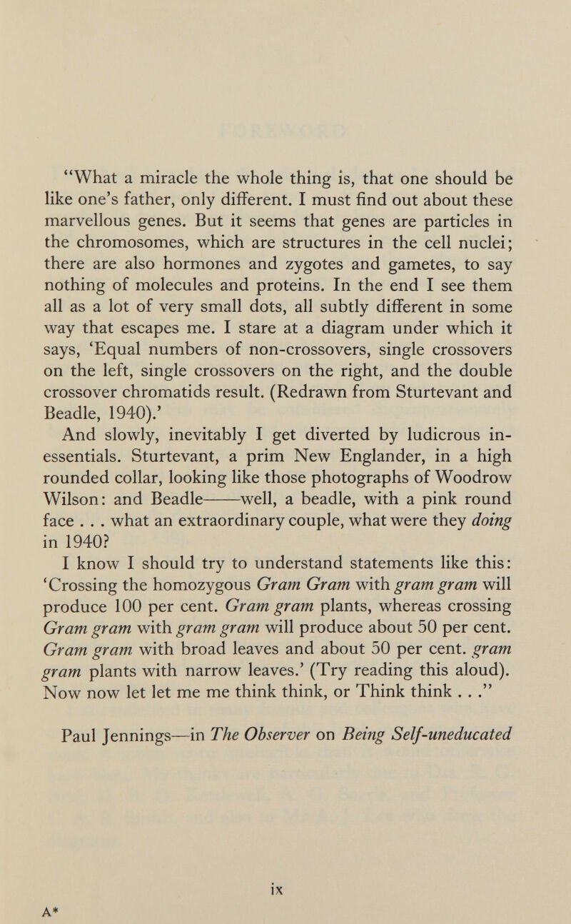 What a miracle the whole thing is, that one should be like one's father, only different. I must find out about these marvellous genes. But it seems that genes are particles in the chromosomes, which are structures in the cell nuclei; there are also hormones and zygotes and gametes, to say nothing of molecules and proteins. In the end I see them all as a lot of very small dots, all subtly different in some way that escapes me. I stare at a diagram under which it says, 'Equal numbers of non-crossovers, single crossovers on the left, single crossovers on the right, and the double crossover chromatids result. (Redrawn from Sturtevant and Beadle, 1940).' And slowly, inevitably I get diverted by ludicrous in¬ essentials. Sturtevant, a prim New Englander, in a high rounded collar, looking like those photographs of Woodrow Wilson: and Beadle well, a beadle, with a pink round face . . . what an extraordinary couple, what were they doing in 1940? I know I should try to understand statements like this: 'Crossing the homozygous Gram Gram Wúh gram gram will produce 100 per cent. Gram gram plants, whereas crossing Gram gram with gram gram will produce about 50 per cent. Gram gram with broad leaves and about 50 per cent, gram gram plants with narrow leaves.' (Try reading this aloud). Now now let let me me think think, or Think think . . . Paul Jennings—in The Observer on Being Self-uneducated A* ix