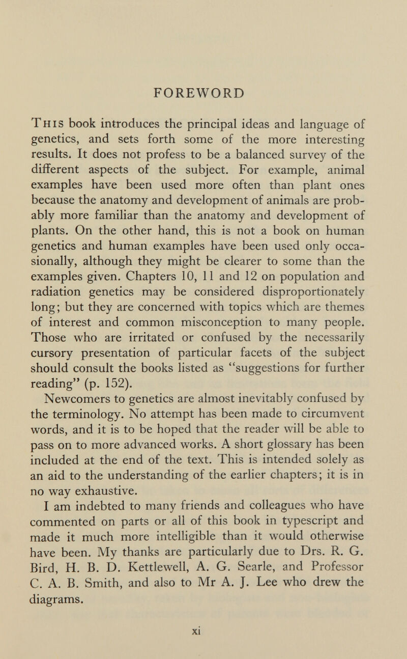 FOREWORD This book introduces the principal ideas and language of genetics, and sets forth some of the more interesting results. It does not profess to be a balanced survey of the different aspects of the subject. For example, animal examples have been used more often than plant ones because the anatomy and development of animals are prob¬ ably more familiar than the anatomy and development of plants. On the other hand, this is not a book on human genetics and human examples have been used only occa¬ sionally, although they might be clearer to some than the examples given. Chapters 10, 11 and 12 on population and radiation genetics may be considered disproportionately long; but they are concerned with topics which are themes of interest and common misconception to many people. Those who are irritated or confused by the necessarily cursory presentation of particular facets of the subject should consult the books listed as suggestions for further reading (p. 152). Newcomers to genetics are almost inevitably confused by the terminology. No attempt has been made to circumvent words, and it is to be hoped that the reader will be able to pass on to more advanced works. A short glossary has been included at the end of the text. This is intended solely as an aid to the understanding of the earHer chapters; it is in no way exhaustive. I am indebted to many friends and colleagues who have commented on parts or all of this book in typescript and made it much more intelligible than it would otherwise have been. My thanks are particularly due to Drs. R. G. Bird, H. B. D. Kettlewell, A. G. Searle, and Professor C. A. B. Smith, and also to Mr A. J. Lee who drew the diagrams. xi