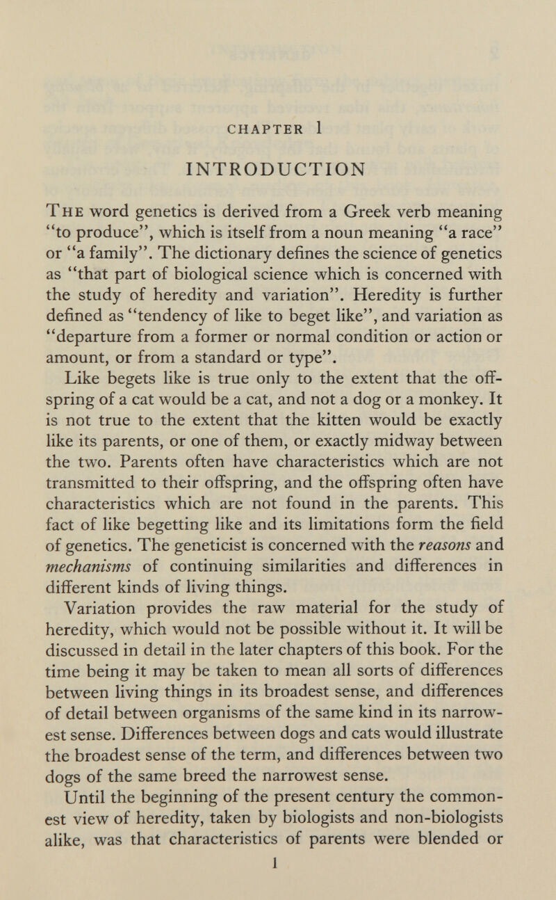 chapter 1 INTRODUCTION The word genetics is derived from a Greek verb meaning to produce, which is itself from a noun meaning a race or a family. The dictionary defines the science of genetics as that part of biological science which is concerned with the study of heredity and variation. Heredity is further defined as tendency of like to beget like, and variation as departure from a former or normal condition or action or amount, or from a standard or type. Like begets like is true only to the extent that the off¬ spring of a cat would be a cat, and not a dog or a monkey. It is not true to the extent that the kitten would be exactly like its parents, or one of them, or exactly midway between the two. Parents often have characteristics which are not transmitted to their ofí^spring, and the offspring often have characteristics which are not found in the parents. This fact of like begetting like and its limitations form the field of genetics. The geneticist is concerned with the reasons and mechanisms of continuing similarities and differences in different kinds of living things. Variation provides the raw material for the study of heredity, which would not be possible without it. It will be discussed in detail in the later chapters of this book. For the time being it may be taken to mean all sorts of differences between living things in its broadest sense, and differences of detail between organisms of the same kind in its narrow¬ est sense. Differences between dogs and cats would illustrate the broadest sense of the term, and differences between two dogs of the same breed the narrowest sense. Until the beginning of the present century the common¬ est view of heredity, taken by biologists and non-biologists alike, was that characteristics of parents were blended or 1