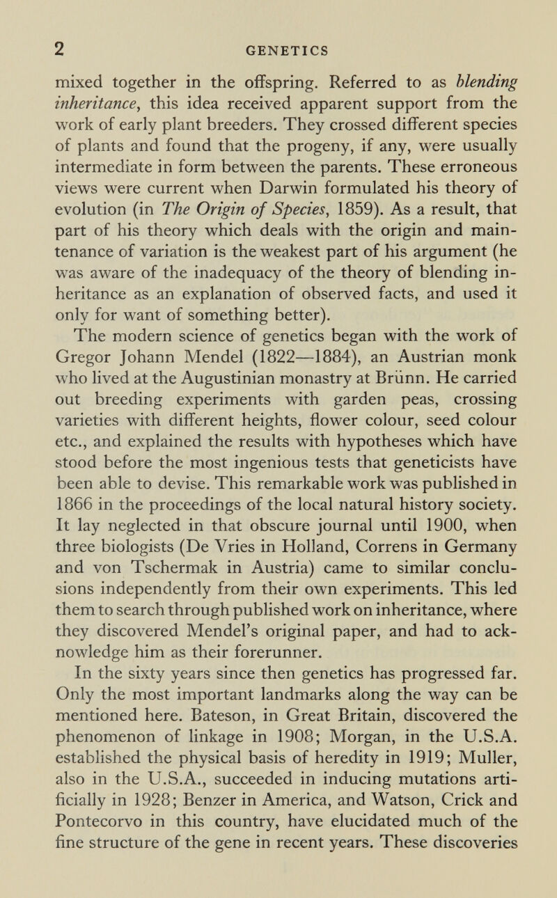 2 GENETICS mixed together in the offspring. Referred to as blending inheritance, this idea received apparent support from the work of early plant breeders. They crossed different species of plants and found that the progeny, if any, were usually intermediate in form between the parents. These erroneous views were current when Darwin formulated his theory of evolution (in The Origin of Species, 1859). As a result, that part of his theory which deals with the origin and main¬ tenance of variation is the weakest part of his argument (he was aware of the inadequacy of the theory of blending in¬ heritance as an explanation of observed facts, and used it only for want of something better). The modern science of genetics began with the work of Gregor Johann Mendel (1822—1884), an Austrian monk who lived at the Augustinian monastry at Brünn. He carried out breeding experiments with garden peas, crossing varieties with different heights, flower colour, seed colour etc., and explained the results with hypotheses which have stood before the most ingenious tests that geneticists have been able to devise. This remarkable work was published in 1866 in the proceedings of the local natural history society. It lay neglected in that obscure journal until 1900, when three biologists (De Vries in Holland, Correns in Germany and von Tschermak in Austria) came to similar conclu¬ sions independently from their own experiments. This led them to search through published work on inheritance, where they discovered Mendel's original paper, and had to ack¬ nowledge him as their forerunner. In the sixty years since then genetics has progressed far. Only the most important landmarks along the way can be mentioned here. Bateson, in Great Britain, discovered the phenomenon of linkage in 1908; Morgan, in the U.S.A. established the physical basis of heredity in 1919; Muller, also in the U.S.A., succeeded in inducing mutations arti¬ ficially in 1928; Benzer in America, and Watson, Crick and Pontecorvo in this country, have elucidated much of the fine structure of the gene in recent years. These discoveries