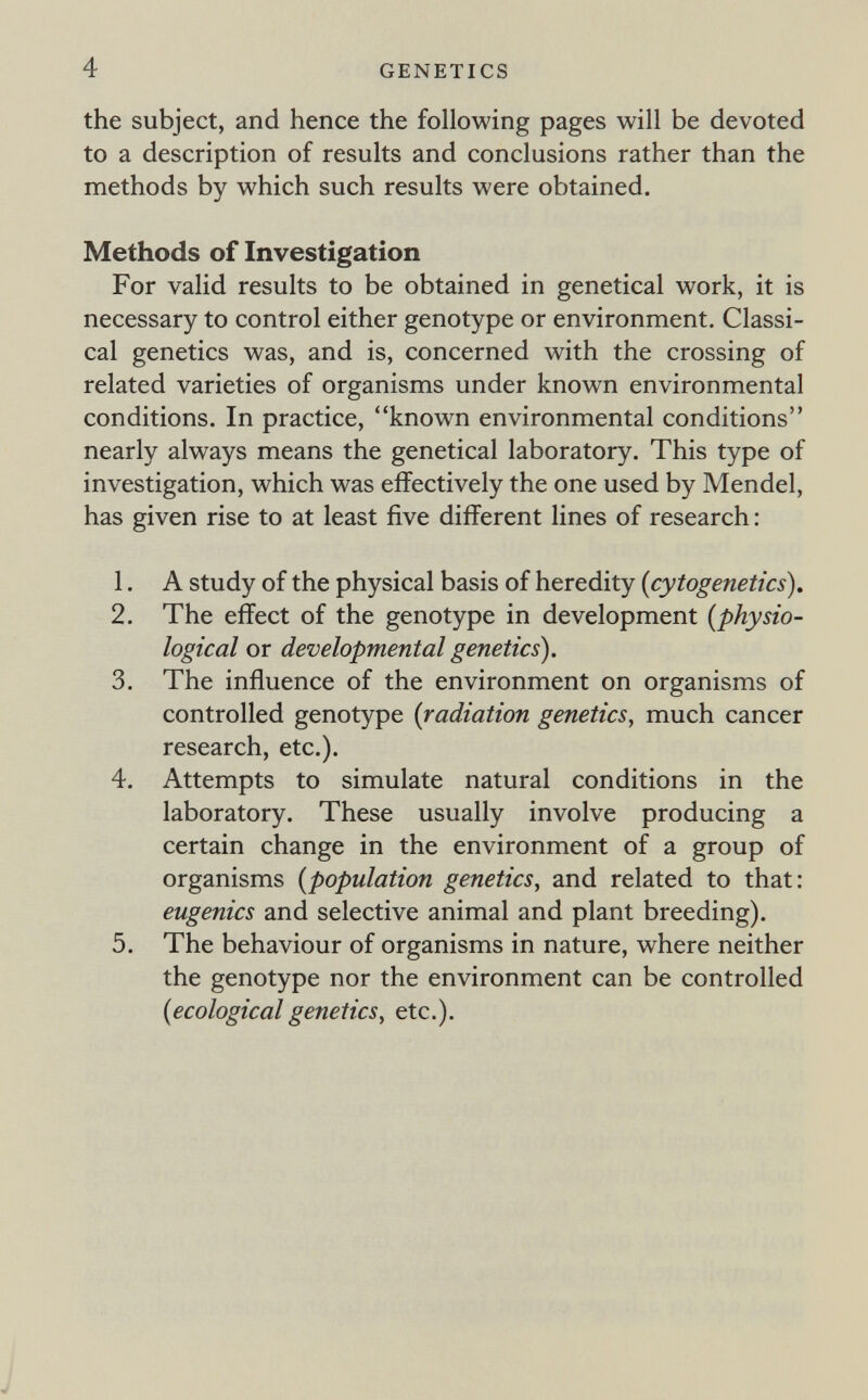 4 GENETICS the subject, and hence the following pages will be devoted to a description of results and conclusions rather than the methods by which such results were obtained. Methods of Investigation For valid results to be obtained in genetical work, it is necessary to control either genotype or environment. Classi¬ cal genetics was, and is, concerned with the crossing of related varieties of organisms under known environmental conditions. In practice, known environmental conditions nearly always means the genetical laboratory. This type of investigation, which was effectively the one used by Mendel, has given rise to at least five different lines of research : 1. A study of the physical basis of heredity {cytogenetics). 2. The effect of the genotype in development [physio¬ logical or developmental genetics). 3. The influence of the environment on organisms of controlled genotype {radiation genetics, much cancer research, etc.). 4. Attempts to simulate natural conditions in the laboratory. These usually involve producing a certain change in the environment of a group of organisms {population genetics, and related to that: eugenics and selective animal and plant breeding). 5. The behaviour of organisms in nature, where neither the genotype nor the environment can be controlled {ecological genetics, etc.). J