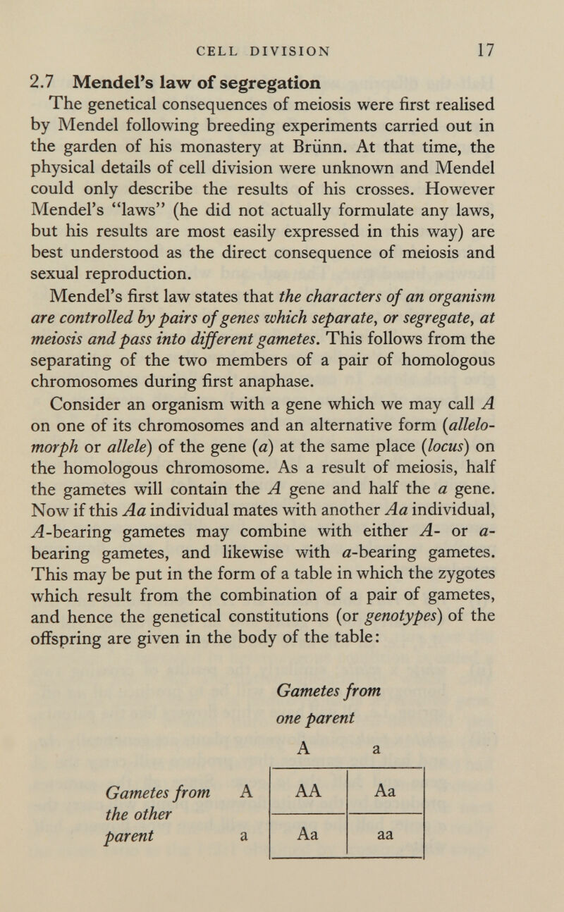 CELL DIVISION 17 2,7 Mendel's law of segregation The genetical consequences of meiosis were first realised by Mendel following breeding experiments carried out in the garden of his monastery at Brünn. At that time, the physical details of cell division were unknown and Mendel could only describe the results of his crosses. However Mendel's laws (he did not actually formulate any laws, but his results are most easily expressed in this way) are best understood as the direct consequence of meiosis and sexual reproduction. Mendel's first law states that the characters of an organism are controlled by pairs of genes which separate, or segregate, at meiosis and pass into different gametes. This follows from the separating of the two members of a pair of homologous chromosomes during first anaphase. Consider an organism with a gene which we may call A on one of its chromosomes and an alternative form {allelo¬ morph or allele) of the gene (a) at the same place {locus) on the homologous chromosome. As a result of meiosis, half the gametes will contain the A gene and half the a gene. Now if this Aa individual mates with another Aa individual, Л-bearing gametes may combine with either A- or a- bearing gametes, and likewise with a-bearing gametes. This may be put in the form of a table in which the zygotes which result from the combination of a pair of gametes, and hence the genetical constitutions (or genotypes) of the offspring are given in the body of the table: Gametes from A the other parent a Gametes from one parent A a