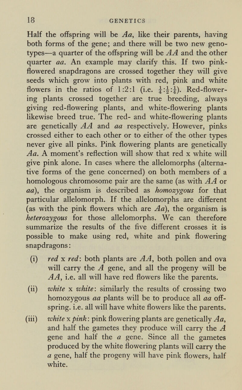 18 GENETICS Half the offspring will be Aa, like their parents, having both forms of the gene; and there will be two new geno¬ types—a quarter of the offspring will be AA and the other quarter aa. An example may clarify this. If two pink- flowered snapdragons are crossed together they will give seeds which grow into plants with red, pink and white flowers in the ratios of 1:2:1 (i.e. Red-flower¬ ing plants crossed together are true breeding, always giving red-flowering plants, and white-flowering plants likewise breed true. The red- and white-flowering plants are genetically AA and aa respectively. However, pinks crossed either to each other or to either of the other types never give all pinks. Pink flowering plants are genetically Aa. A moment's reflection will show that red x white will give pink alone. In cases where the allelomorphs (alterna¬ tive forms of the gene concerned) on both members of a homologous chromosome pair are the same (as with AA or aa), the organism is described as homozygous for that particular allelomorph. If the allelomorphs are different (as with the pink flowers which are Aa), the organism is heterozygous for those allelomorphs. We can therefore summarize the results of the five different crosses it is possible to make using red, white and pink flowering snapdragons ; (i) red X red\ both plants are A A, both pollen and ova will carry the A gene, and all the progeny will be AA, i.e. all will have red flowers like the parents. (ii) white X white: similarly the results of crossing two homozygous aa plants will be to produce all aa off¬ spring. i.e. all will have white flowers like the parents. (iii) white-K.pink: pink flowering plants are genetically Aa, and half the gametes they produce will carry the A gene and half the a gene. Since all the gametes produced by the white flowering plants will carry the a gene, half the progeny will have pink flowers, half white.