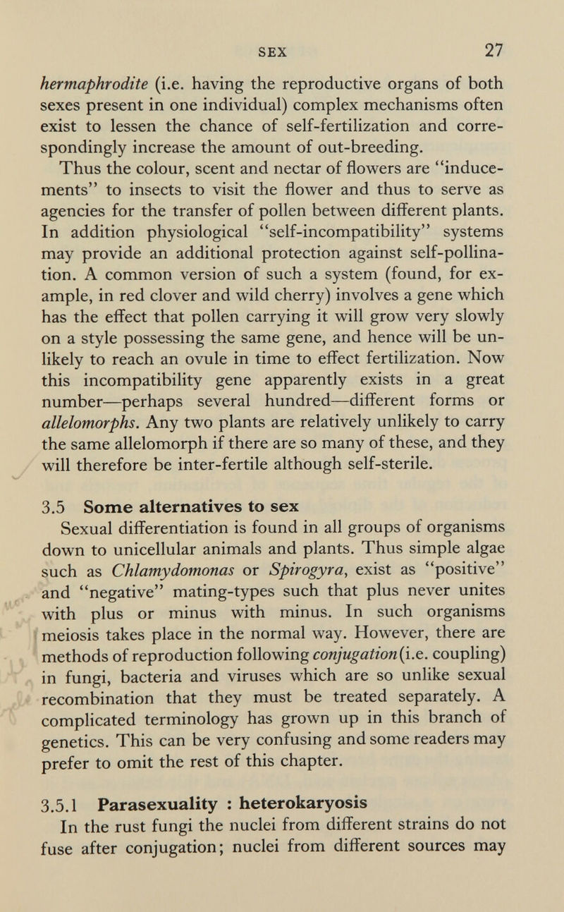 SEX 27 hermaphrodite (i.e. having the reproductive organs of both sexes present in one individual) complex mechanisms often exist to lessen the chance of self-fertilization and corre¬ spondingly increase the amount of out-breeding. Thus the colour, scent and nectar of flowers are induce¬ ments to insects to visit the flower and thus to serve as agencies for the transfer of pollen between different plants. In addition physiological self-incompatibility systems may provide an additional protection against self-pollina¬ tion. A common version of such a system (found, for ex¬ ample, in red clover and wild cherry) involves a gene which has the effect that pollen carrying it will grow very slowly on a style possessing the same gene, and hence will be un¬ likely to reach an ovule in time to effect fertilization. Now this incompatibility gene apparently exists in a great number—perhaps several hundred—different forms or allelomorphs. Any two plants are relatively unlikely to carry the same allelomorph if there are so many of these, and they will therefore be inter-fertile although self-sterile. 3.5 Some alternatives to sex Sexual differentiation is found in all groups of organisms down to unicellular animals and plants. Thus simple algae such as Chlamydomonas or Spirogyra, exist as positive and negative mating-types such that plus never unites with plus or minus with minus. In such organisms i meiosis takes place in the normal way. However, there are methods of reproduction following (i.e. coupling) in fungi, bacteria and viruses which are so unlike sexual recombination that they must be treated separately. A complicated terminology has grown up in this branch of genetics. This can be very confusing and some readers may prefer to omit the rest of this chapter. 3,5.1 Parasexuality : heterokaryosis In the rust fungi the nuclei from different strains do not fuse after conjugation; nuclei from different sources may