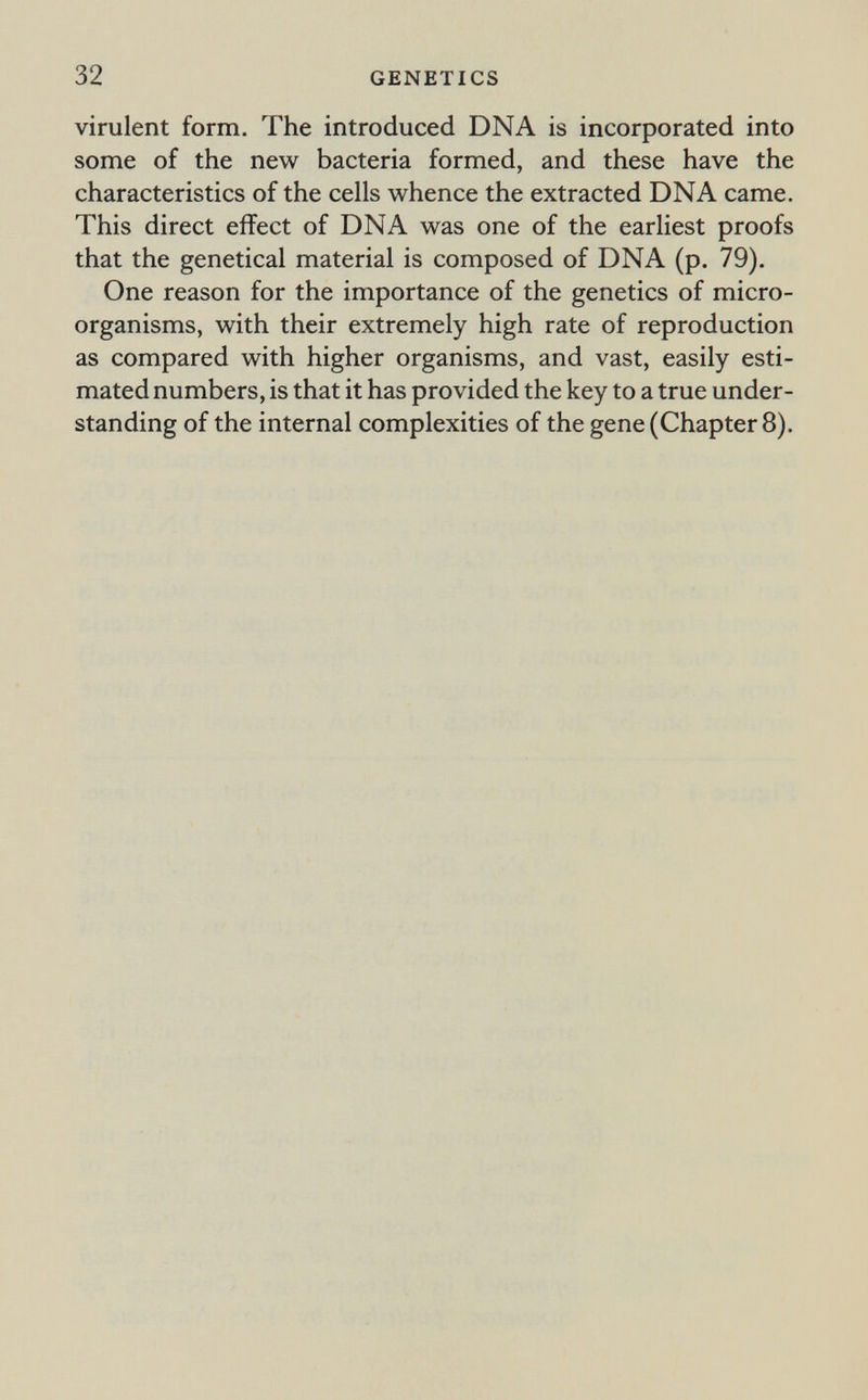 32 GENETICS virulent form. The introduced DNA is incorporated into some of the new bacteria formed, and these have the characteristics of the cells whence the extracted DNA came. This direct effect of DNA was one of the earliest proofs that the genetical material is composed of DNA (p. 79). One reason for the importance of the genetics of micro¬ organisms, with their extremely high rate of reproduction as compared with higher organisms, and vast, easily esti¬ mated numbers, is that it has provided the key to a true under¬ standing of the internal complexities of the gene (Chapter 8).