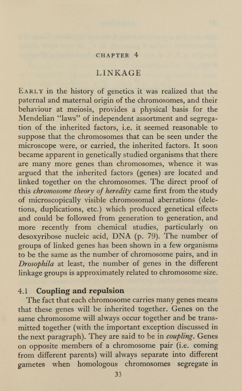 chapter 4 LINKAGE Early in the history of genetics it was realized that the paternal and maternal origin of the chromosomes, and their behaviour at meiosis, provides a physical basis for the Mendelian laws of independent assortment and segrega¬ tion of the inherited factors, i.e. it seemed reasonable to suppose that the chromosomes that can be seen under the microscope were, or carried, the inherited factors. It soon became apparent in genetically studied organisms that there are many more genes than chromosomes, whence it was argued that the inherited factors (genes) are located and linked together on the chromosomes. The direct proof of this chromosome theory of heredity came first from the study of microscopically visible chromosomal aberrations (dele¬ tions, duplications, etc.) which produced genetical effects and could be followed from generation to generation, and more recently from chemical studies, particularly on desoxyribose nucleic acid, DNA (p. 79). The number of groups of linked genes has been shown in a few organisms to be the same as the number of chromosome pairs, and in Drosophila at least, the number of genes in the different linkage groups is approximately related to chromosome size. 4.1 Coupling and repulsion The fact that each chromosome carries many genes means that these genes will be inherited together. Genes on the same chromosome will always occur together and be trans¬ mitted together (with the important exception discussed in the next paragraph). They are said to be in coupling. Genes on opposite members of a chromosome pair (i.e. coming from different parents) will always separate into different gametes when homologous chromosomes segregate in 33