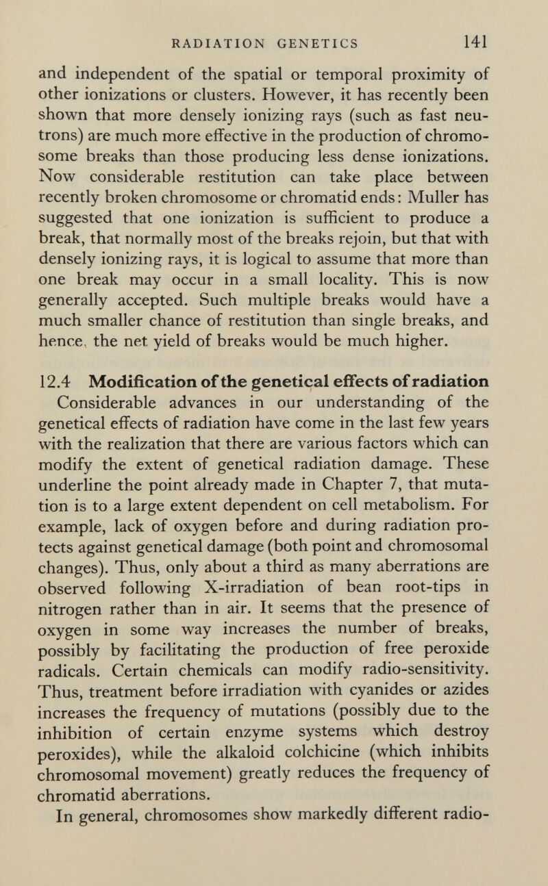 RADIATION GENETICS 141 and independent of the spatial or temporal proximity of other ionizations or clusters. However, it has recently been shown that more densely ionizing rays (such as fast neu¬ trons) are much more effective in the production of chromo¬ some breaks than those producing less dense ionizations. Now considerable restitution can take place between recently broken chromosome or chromatid ends : Muller has suggested that one ionization is sufficient to produce a break, that normally most of the breaks rejoin, but that with densely ionizing rays, it is logical to assume that more than one break may occur in a small locality. This is now generally accepted. Such multiple breaks would have a much smaller chance of restitution than single breaks, and hence, the net yield of breaks would be much higher, 12.4 Modification of the genetical effects of radiation Considerable advances in our understanding of the genetical effects of radiation have come in the last few years with the realization that there are various factors which can modify the extent of genetical radiation damage. These underline the point already made in Chapter 7, that muta¬ tion is to a large extent dependent on cell metabolism. For example, lack of oxygen before and during radiation pro¬ tects against genetical damage (both point and chromosomal changes). Thus, only about a third as many aberrations are observed following X-irradiation of bean root-tips in nitrogen rather than in air. It seems that the presence of oxygen in some way increases the number of breaks, possibly by facilitating the production of free peroxide radicals. Certain chemicals can modify radio-sensitivity. Thus, treatment before irradiation with cyanides or azides increases the frequency of mutations (possibly due to the inhibition of certain enzyme systems which destroy peroxides), while the alkaloid colchicine (which inhibits chromosomal movement) greatly reduces the frequency of chromatid aberrations. In general, chromosomes show markedly different radio-