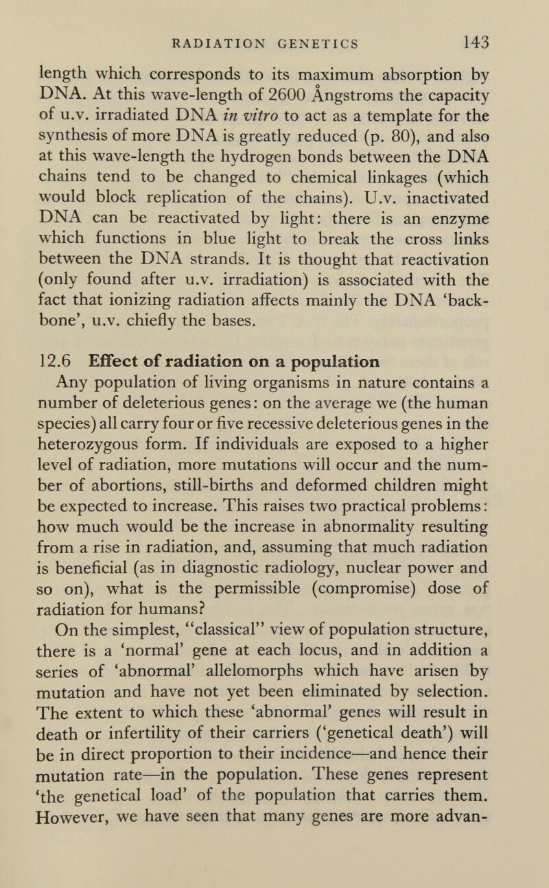 RADIATION GENETICS 143 length which corresponds to its maximum absorption by DNA. At this wave-length of 2600 Ängstroms the capacity of u.V. irradiated DNA in vitro to act as a template for the synthesis of more DNA is greatly reduced (p. 80), and also at this wave-length the hydrogen bonds between the DNA chains tend to be changed to chemical linkages (which would block replication of the chains). U.v. inactivated DNA can be reactivated by light: there is an enzyme which functions in blue light to break the cross links between the DNA strands. It is thought that reactivation (only found after u.v. irradiation) is associated with the fact that ionizing radiation affects mainly the DNA 'back¬ bone', u.V. chiefly the bases. 12.6 Effect of radiation on a population Any population of living organisms in nature contains a number of deleterious genes : on the average we (the human species) all carry four or five recessive deleterious genes in the heterozygous form. If individuals are exposed to a higher level of radiation, more mutations will occur and the num¬ ber of abortions, still-births and deformed children might be expected to increase. This raises two practical problems : how much would be the increase in abnormality resulting from a rise in radiation, and, assuming that much radiation is beneficial (as in diagnostic radiology, nuclear power and so on), what is the permissible (compromise) dose of radiation for humans? On the simplest, classical view of population structure, there is a 'normal' gene at each locus, and in addition a series of 'abnormal' allelomorphs which have arisen by mutation and have not yet been eliminated by selection. The extent to which these 'abnormal' genes will result in death or infertility of their carriers ('genetical death') will be in direct proportion to their incidence—and hence their mutation rate—in the population. These genes represent 'the genetical load' of the population that carries them. However, we have seen that many genes are more advan-
