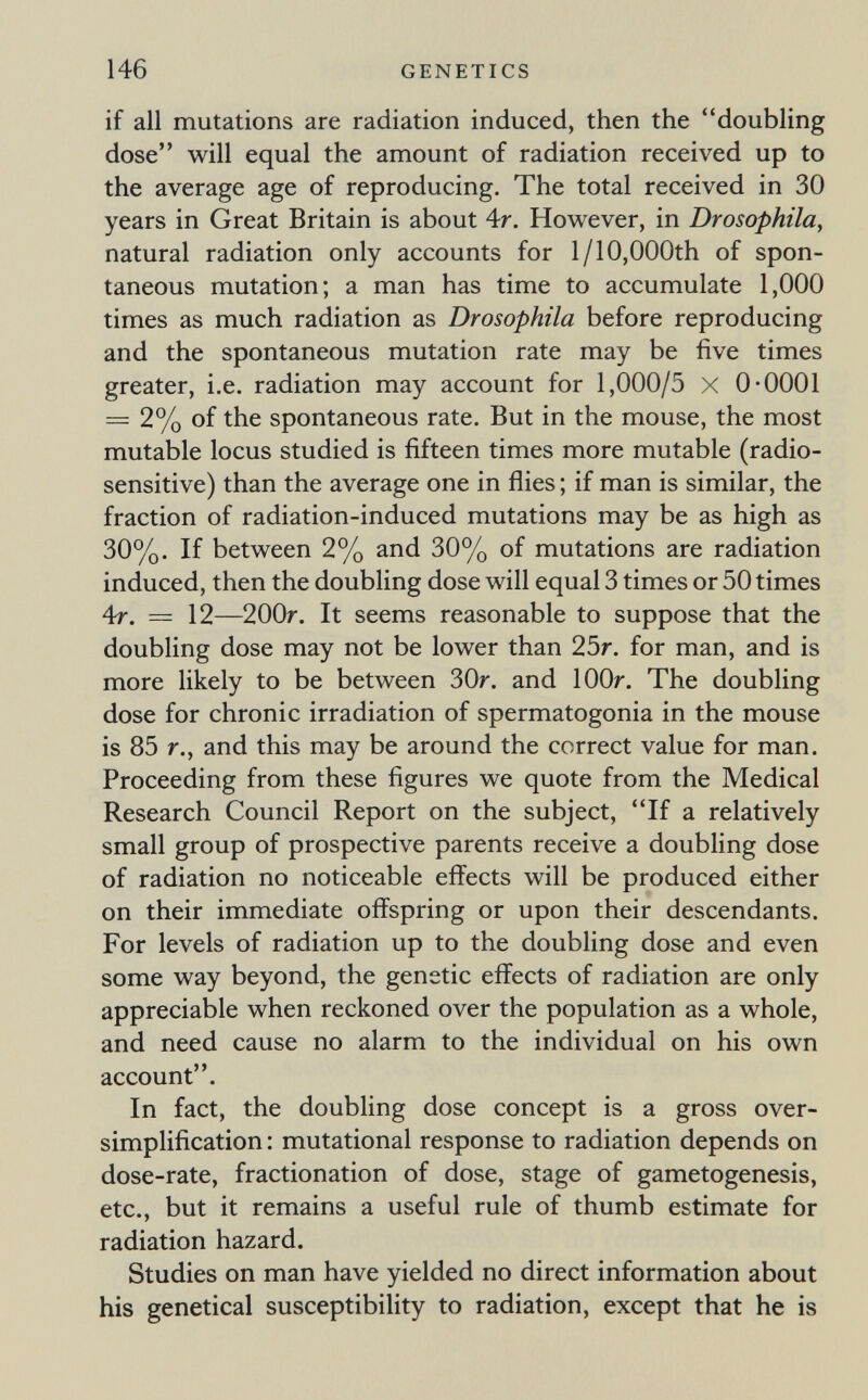 146 GENETICS if all mutations are radiation induced, then the doubling dose will equal the amount of radiation received up to the average age of reproducing. The total received in 30 years in Great Britain is about Ar. However, in Drosophila, natural radiation only accounts for 1/10,000th of spon¬ taneous mutation; a man has time to accumulate 1,000 times as much radiation as Drosophila before reproducing and the spontaneous mutation rate may be five times greater, i.e. radiation may account for 1,000/5 X 0-0001 = 2% of the spontaneous rate. But in the mouse, the most mutable locus studied is fifteen times more mutable (radio¬ sensitive) than the average one in flies ; if man is similar, the fraction of radiation-induced mutations may be as high as 30%. If between 2% and 30% of mutations are radiation induced, then the doubling dose will equal 3 times or 50 times 4r, = 12—200r. It seems reasonable to suppose that the doubling dose may not be lower than 25r. for man, and is more likely to be between 30r. and lOOr. The doubling dose for chronic irradiation of spermatogonia in the mouse is 85 г., and this may be around the correct value for man. Proceeding from these figures we quote from the Medical Research Council Report on the subject, If a relatively small group of prospective parents receive a doubling dose of radiation no noticeable effects will be produced either on their immediate offspring or upon their descendants. For levels of radiation up to the doubling dose and even some way beyond, the genetic effects of radiation are only appreciable when reckoned over the population as a whole, and need cause no alarm to the individual on his own account. In fact, the doubling dose concept is a gross over¬ simplification : mutational response to radiation depends on dose-rate, fractionation of dose, stage of gametogenesis, etc., but it remains a useful rule of thumb estimate for radiation hazard. Studies on man have yielded no direct information about his genetica! susceptibility to radiation, except that he is