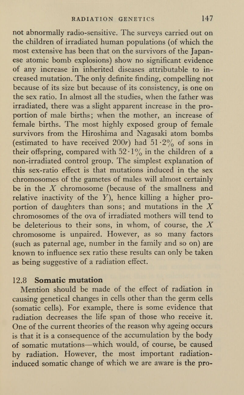 RADIATION GENETICS 147 not abnormally radio-sensitive. The surveys carried out on the children of irradiated human populations (of which the most extensive has been that on the survivors of the Japan¬ ese atomic bomb explosions) show^ no significant evidence of any increase in inherited diseases attributable to in¬ creased mutation. The only definite finding, compelling not because of its size but because of its consistency, is one on the sex ratio. In almost all the studies, when the father was irradiated, there was a slight apparent increase in the pro¬ portion of male births; when the mother, an increase of female births. The most highly exposed group of female survivors from the Hiroshima and Nagasaki atom bombs (estimated to have received 200»') had 51-2% of sons in their offspring, compared with 52 ■ 1 % in the children of a non-irradiated control group. The simplest explanation of this sex-ratio effect is that mutations induced in the sex chromosomes of the gametes of males will almost certainly be in the X chromosome (because of the smallness and relative inactivity of the У), hence killing a higher pro¬ portion of daughters than sons; and mutations in the X chromosomes of the ova of irradiated mothers will tend to be deleterious to their sons, in whom, of course, the X chromosome is unpaired. However, as so many factors (such as paternal age, number in the family and so on) are known to influence sex ratio these results can only be taken as being suggestive of a radiation effect. 12.8 Somatic mutation Mention should be made of the effect of radiation in causing genetical changes in cells other than the germ cells (somatic cells). For example, there is some evidence that radiation decreases the life span of those who receive it. One of the current theories of the reason why ageing occurs is that it is a consequence of the accumulation by the body of somatic mutations—which would, of course, be caused by radiation. However, the most important radiation- induced somatic change of which we are aware is the pro-