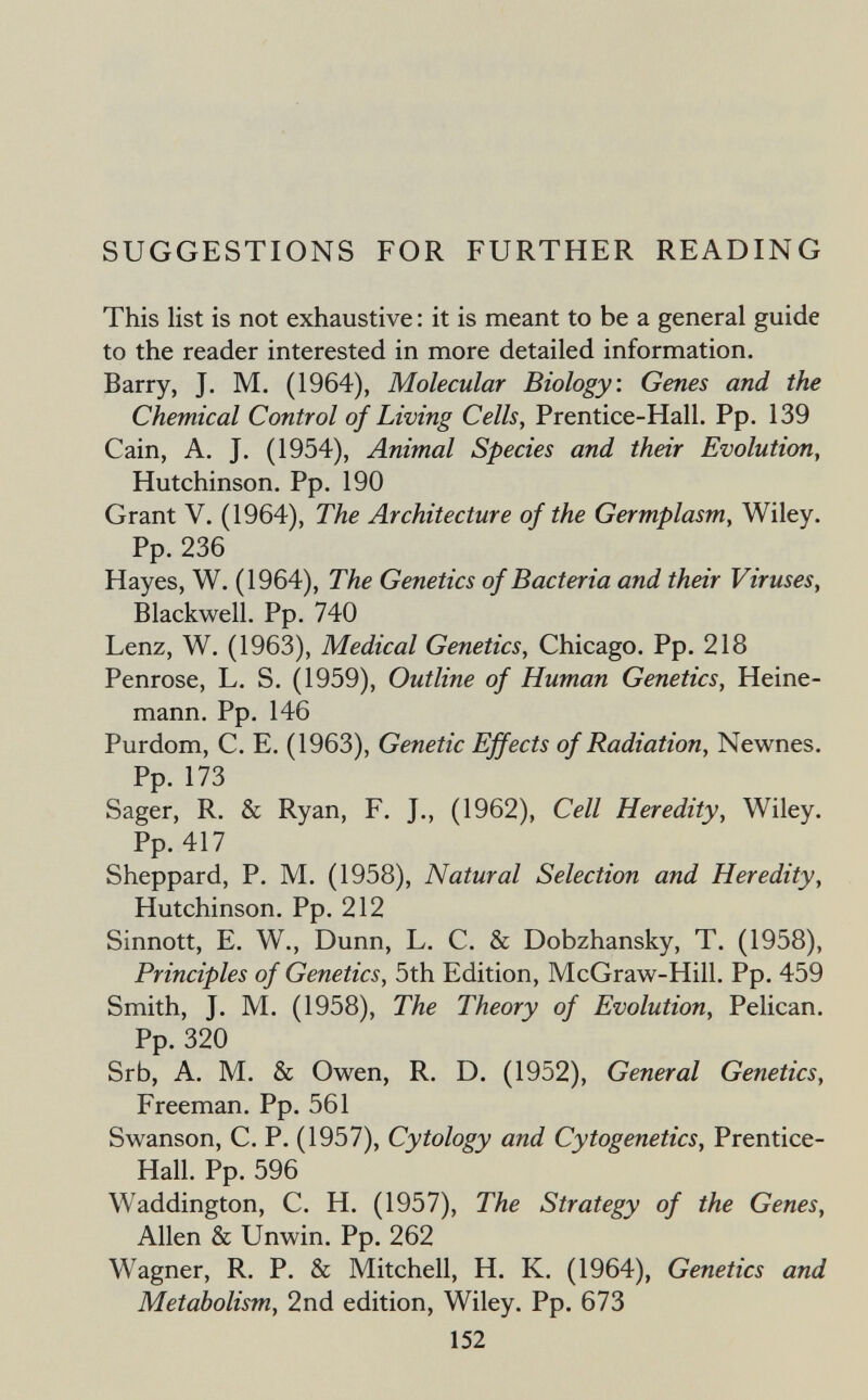 SUGGESTIONS FOR FURTHER READING This list is not exhaustive : it is meant to be a general guide to the reader interested in more detailed information. Barry, J. M. (1964), Molecular Biology: Genes and the Chemical Control of Living Cells, Prentice-Hall. Pp. 139 Cain, A. J. (1954), Animal Species and their Evolution, Hutchinson. Pp. 190 Grant V. (1964), The Architecture of the Germplasm, Wiley. Pp. 236 Hayes, W. (1964), The Genetics of Bacteria and their Viruses, Blackwell. Pp. 740 Lenz, W. (1963), Medical Genetics, Chicago. Pp. 218 Penrose, L. S. (1959), Outline of Human Genetics, Heine- mann. Pp. 146 Purdom, C. E. (1963), Genetic Effects of Radiation, Newnes. Pp. 173 Sager, R. & Ryan, F. J., (1962), Cell Heredity, Wiley. Pp. 417 Sheppard, P. M. (1958), Natural Selection and Heredity, Hutchinson. Pp. 212 Sinnott, E. W., Dunn, L. С. & Dobzhansky, T. (1958), Principles of Genetics, 5th Edition, McGraw-Hill. Pp. 459 Smith, J. M. (1958), The Theory of Evolution, Pelican. Pp. 320 Srb, A. M. & Owen, R. D. (1952), General Genetics, Freeman. Pp. 561 Swanson, C. P. (1957), Cytology and Cytogenetics, Prentice- Hall. Pp. 596 Waddington, C. H. (1957), The Strategy of the Genes, Allen & Unwin. Pp. 262 Wagner, R. P. & Mitchell, H, K. (1964), Genetics and Metabolism, 2nd edition, Wiley. Pp. 673 152