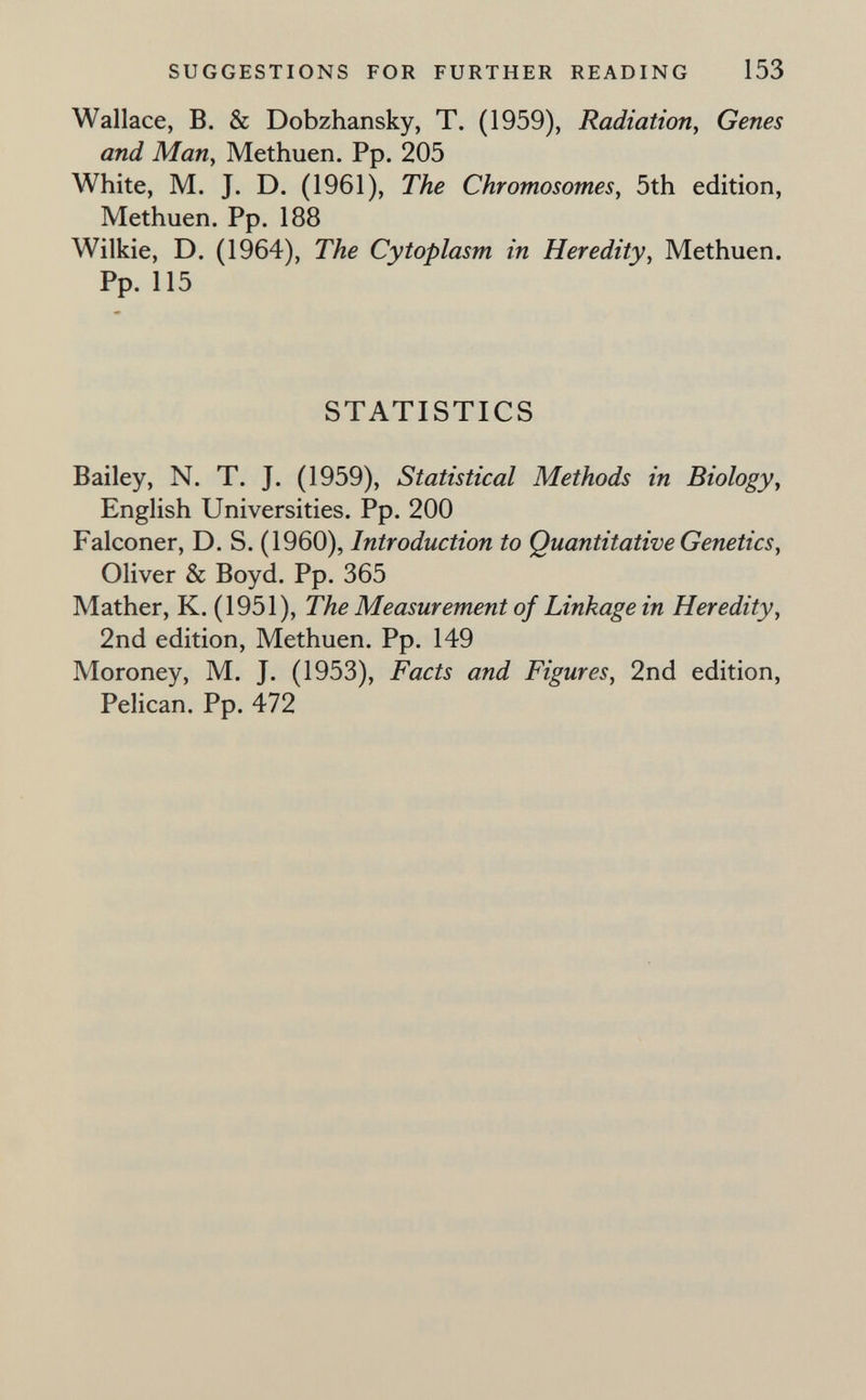 SUGGESTIONS FOR FURTHER READING 153 Wallace, B. & Dobzhansky, T. (1959), Radiation, Genes and Man, Methuen. Pp. 205 White, M. J. D. (1961), The Chromosomes, 5th edition, Methuen. Pp. 188 Wilkie, D. (1964), The Cytoplasm in Heredity, Methuen. Pp. 115 STATISTICS Bailey, N. T. J. (1959), Statistical Methods in Biology, English Universities. Pp. 200 Falconer, D. S. (1960), Introduction to Quantitative Genetics, Oliver & Boyd. Pp. 365 Mather, K. (1951), The Measurement of Linkage in Heredity, 2nd edition, Methuen. Pp. 149 Moroney, M. J. (1953), Facts and Figures, 2nd edition. Pelican. Pp. 472