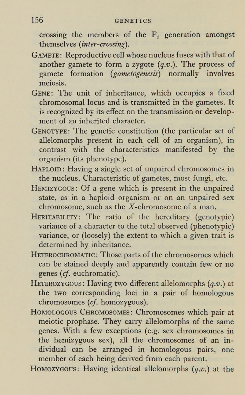 156 genetics crossing the members of the generation amongst themselves {inter-crossing). Gamete : Reproductive cell whose nucleus fuses with that of another gamete to form a zygote {q.v.). The process of gamete formation (gametogenesis) normally involves meiosis. Gene; The unit of inheritance, which occupies a fixed chromosomal locus and is transmitted in the gametes. It is recognized by its effect on the transmission or develop¬ ment of an inherited character. Genotype: The genetic constitution (the particular set of allelomorphs present in each cell of an organism), in contrast with the characteristics manifested by the organism (its phenotype). Haploid : Having a single set of unpaired chromosomes in the nucleus. Characteristic of gametes, most fungi, etc. Hemizygous : Of a gene which is present in the unpaired state, as in a haploid organism or on an unpaired sex chromosome, such as the X-chromosome of a man. Heritability : The ratio of the hereditary (genotypic) variance of a character to the total observed (phenotypic) variance, or (loosely) the extent to which a given trait is determined by inheritance. Heterochromatic : Those parts of the chromosomes which can be stained deeply and apparently contain few or no genes {cf. euchromatic). Heterozygous: Having two different allelomorphs {q.v.) at the two corresponding loci in a pair of homologous chromosomes {cf. homozygous). Homologous Chromosomes: Chromosomes which pair at meiotic prophase. They carry allelomorphs of the same genes. With a few exceptions (e.g. sex chromosomes in the hemizygous sex), all the chromosomes of an in¬ dividual can be arranged in homologous pairs, one member of each being derived from each parent. Homozygous: Having identical allelomorphs {q.v.) at the