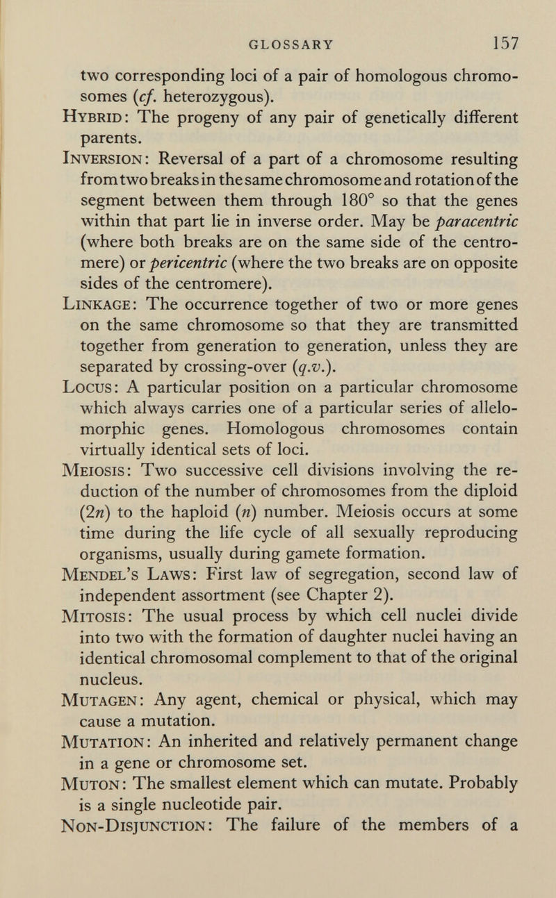glossary 157 two corresponding loci of a pair of homologous chromo¬ somes (cf. heterozygous). Hybrid: The progeny of any pair of genetically different parents. Inversion: Reversal of a part of a chromosome resulting from two breaks in the same chromosome and rotation of the segment between them through 180° so that the genes within that part lie in inverse order. May be paracentric (where both breaks are on the same side of the centro¬ mere) or pericentric (where the two breaks are on opposite sides of the centromere). Linkage: The occurrence together of two or more genes on the same chromosome so that they are transmitted together from generation to generation, unless they are separated by crossing-over {q.v.). Locus: A particular position on a particular chromosome which always carries one of a particular series of allelo- morphic genes. Homologous chromosomes contain virtually identical sets of loci. Meiosis: Two successive cell divisions involving the re¬ duction of the number of chromosomes from the diploid (2и) to the haploid (и) number. Meiosis occurs at some time during the life cycle of all sexually reproducing organisms, usually during gamete formation. Mendel's Laws: First law of segregation, second law of independent assortment (see Chapter 2). Mitosis: The usual process by which cell nuclei divide into two with the formation of daughter nuclei having an identical chromosomal complement to that of the original nucleus. Mutagen: Any agent, chemical or physical, which may cause a mutation. Mutation: An inherited and relatively permanent change in a gene or chromosome set. Muton : The smallest element which can mutate. Probably is a single nucleotide pair. Non-Disjunction: The failure of the members of a