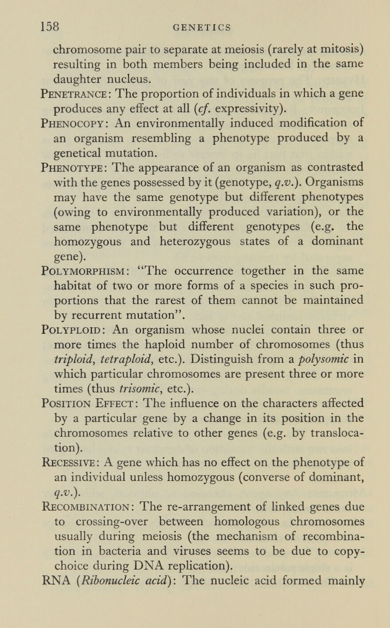 158 genetics chromosome pair to separate at meiosis (rarely at mitosis) resulting in both members being included in the same daughter nucleus. Penetrance : The proportion of individuals in which a gene produces any effect at all {cf. expressivity). Phenocopy: An environmentally induced modification of an organism resembling a phenotype produced by a genetical mutation. Phenotype: The appearance of an organism as contrasted with the genes possessed by it (genotype, q.v.). Organisms may have the same genotype but different phenotypes (owing to environmentally produced variation), or the same phenotype but different genotypes (e.g. the homozygous and heterozygous states of a dominant gene). Polymorphism: The occurrence together in the same habitat of two or more forms of a species in such pro¬ portions that the rarest of them cannot be maintained by recurrent mutation. Polyploid: An organism whose nuclei contain three or more times the haploid number of chromosomes (thus triploid, tetraploid, etc.). Distinguish from a Polysomie in which particular chromosomes are present three or more times (thus trisomie, etc.). Position Effect: The influence on the characters affected by a particular gene by a change in its position in the chromosomes relative to other genes (e.g. by transloca¬ tion). Recessive : A gene which has no effect on the phenotype of an individual unless homozygous (converse of dominant, q.v.). Recombination : The re-arrangement of linked genes due to crossing-over between homologous chromosomes usually during meiosis (the mechanism of recombina¬ tion in bacteria and viruses seems to be due to copy- choice during DNA replication). RNA {Ribonucleie aeid): The nucleic acid formed mainly
