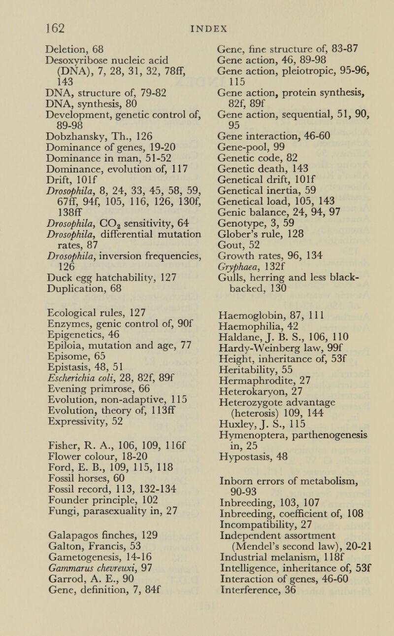 162 INDEX Deletion, 68 Desoxyribose nucleic acid (DNA), 7, 28, 31, 32, 78ff, 143 DNA, structure of, 79-82 DNA, synthesis, 80 Development, genetic control of, 89-98 Dobzhansky, Th., 126 Dominance of genes, 19-20 Dominance in man, 51-52 Dominance, evolution of, 117 Drift, 10 If Drosophila, 8, 24, 33, 45, 58, 59, 67ff, 94f, 105, 116, 126, 130f, 138fr Drosophila, COg sensitivity, 64 Drosophila, differential mutation rates, 87 Drosophila, inversion frequencies, 126 Duck egg hatchability, 127 Duplication, 68 Ecological rules, 127 Enzymes, genie control of, 90f Epigenetics, 46 Epiloia, mutation and age, 77 Episome, 65 Epistasis, 48, 51 Escherichia coli, 28, 82f, 89f Evening primrose, 66 Evolution, non-adaptive, 115 Evolution, theory of, 113ff Expressivity, 52 Fisher, R. A., 106, 109, 116f Flower colour, 18-20 Ford, E. В., 109, 115, 118 Fossil horses, 60 Fossil record, 113, 132-134 Founder principle, 102 Fungi, parasexuality in, 27 Galapagos finches, 129 Galton, Francis, 53 Gametogenesis, 14-16 Gammarus chevreuxi, 97 Garrod, A. E., 90 Gene, definition, 7, 84f Gene, fine structure of, 83-87 Gene action, 46, 89-98 Gene action, pleiotropic, 95-96, 115 Gene action, protein synthesis, 82f, 89f Gene action, sequential, 51, 90, 95 Gene interaction, 46-60 Gene-pool, 99 Genetic code, 82 Genetic death, 143 Genetical drift, 10If Genetical inertia, 59 Genetical load, 105, 143 Genie balance, 24, 94, 97 Genotype, 3, 59 Glober's rule, 128 Gout, 52 Growth rates, 96, 134 Gryphaea, 132f Gulls, herring and less black- backed, 130 Haemoglobin, 87, 111 Haemophilia, 42 Haldane, J. B. S., 106, 110 Hardy-Weinberg law, 99f Height, inheritance of, 53f Heritability, 55 Hermaphrodite, 27 Heterokaryon, 27 Heterozygote advantage (heterosis) 109, 144 Huxley, J. S., 115 Hymenoptera, parthenogenesis in, 25 Hypostasis, 48 Inborn errors of metabolism, 90-93 Inbreeding, 103, 107 Inbreeding, coefficient of, 108 Incompatibility, 27 Independent assortment (Mendel's second law), 20-21 Industrial melanism, 118f Intelligence, inheritance of, 53f Interaction of genes, 46-60 Interference, 36