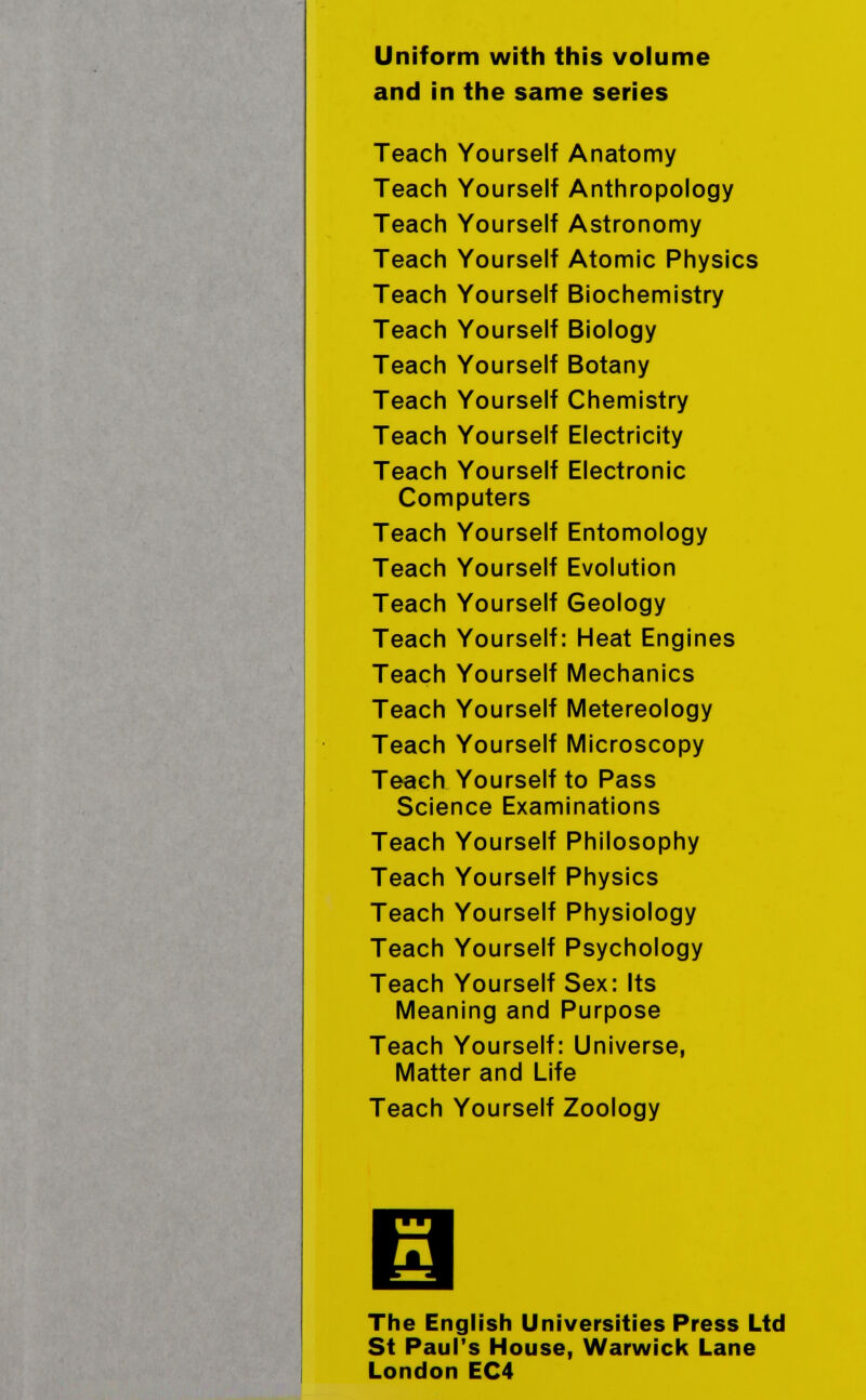 Uniform with this volume and in the same series Teach Yourself Anatomy Teach Yourself Anthropology Teach Yourself Astronomy Teach Yourself Atomic Physics Teach Yourself Biochemistry Teach Yourself Biology Teach Yourself Botany Teach Yourself Chemistry Teach Yourself Electricity Teach Yourself Electronic Computers Teach Yourself Entomology Teach Yourself Evolution Teach Yourself Geology Teach Yourself: Heat Engines Teach Yourself Mechanics Teach Yourself Metereology Teach Yourself Microscopy Teach Yourself to Pass Science Examinations Teach Yourself Philosophy Teach Yourself Physics Teach Yourself Physiology Teach Yourself Psychology Teach Yourself Sex: Its Meaning and Purpose Teach Yourself: Universe, Matter and Life Teach Yourself Zoology Ш fl The English Universities Press Ltd St Paul's House, Warwick Lane London EC4