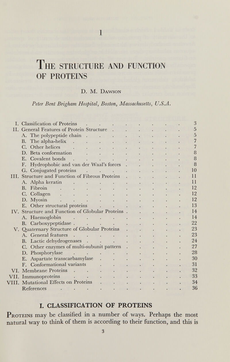 1 The STRUCTURE AND FUNCTION OF PROTEINS D. M, Dawson Peter Bent Brigham Hospital, Boston, Massachusetts, U.S.A. I. Classification of Proteins ........ 3 II. General Features of Protein Structure ...... 5 A. The polypeptide chain ........ 5 B. The alpha-helix ......... 7 C. Other helices ......... 7 D. Beta conformation ........ 8 E. Covalent bonds ......... 8 F. Hydrophobic and van der Waal's forces ..... 8 G. Conjugated proteins . . . . . . . . 10 III. Structure and Function of Fibrous Proteins . . . . . 11 A. Alpha keratin . . . . . . . . . 11 B. Fibroin .......... 12 C. Collagen .......... 12 D. Myosin .......... 12 E. Other structural proteins . . . . . . . 13 IV. Structure and Function of Globular Proteins . . , . . 14 A. Haemoglobin . . . . . . . . . 14 B. Carboxypeptidase ......... 22 V. Qjuaternary Structure of Globular Proteins . . . . , 23 A. General features . . . . . . . . .23 B. Lactic dehydrogenases ........ 24 C. Other enzymes of multi-subunit pattern ..... 27 D. Phosphorylase ......... 28 E. Aspartate transcarbamylase ....... 30 F. Conformational variants . . . . . . .31 VI. Membrane Proteins ......... 32 VII. Immunoproteins ......... 33 VIH. Mutational Effects on Proteins ....... 34 References .......... 36 I. CLASSIFICATION OF PROTEINS Proteins may be classified in a number of ways. Perhaps the most natural way to think of them is according to their function, and this is 3