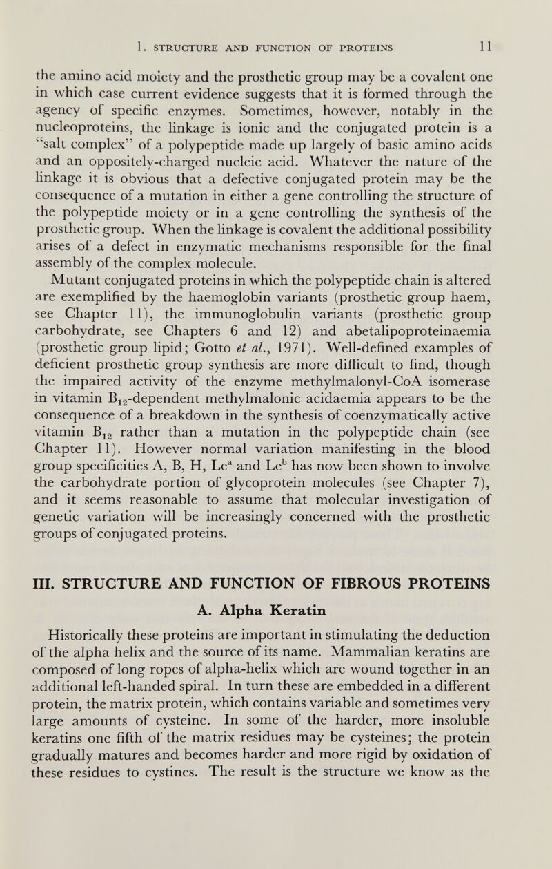 1. STRUCTURE AND FUNCTION OF PROTEINS 11 the amino acid moiety and the prosthetic group may be a covalent one in which case current evidence suggests that it is formed through the agency of specific enzymes. Sometimes, however, notably in the nucleoproteins, the linkage is ionic and the conjugated protein is a salt complex of a polypeptide made up largely of basic amino acids and an oppositely-charged nucleic acid. Whatever the nature of the linkage it is obvious that a defective conjugated protein may be the consequence of a mutation in either a gene controlling the structure of the polypeptide moiety or in a gene controlling the synthesis of the prosthetic group. When the linkage is covalent the additional possibility arises of a defect in enzymatic mechanisms responsible for the final assembly of the complex molecule. Mutant conjugated proteins in which the polypeptide chain is altered are exemplified by the haemoglobin variants (prosthetic group haem, see Chapter 11), the immunoglobulin variants (prosthetic group carbohydrate, see Chapters 6 and 12) and abetalipoproteinaemia (prosthetic group lipid; Gotto et al., 1971). Well-defined examples of deficient prosthetic group synthesis are more difficult to find, though the impaired activity of the enzyme methylmalonyl-CoA isomerase in vitamin Bi2-dependent methylmalonic acidaemia appears to be the consequence of a breakdown in the synthesis of coenzymatically active vitamin Bi2 rather than a mutation in the polypeptide chain (see Chapter 11). However normal variation manifesting in the blood group specificities A, B, H, Le^ and Le^ has now been shown to involve the carbohydrate portion of glycoprotein molecules (see Chapter 7), and it seems reasonable to assume that molecular investigation of genetic variation will be increasingly concerned with the prosthetic groups of conjugated proteins. III. STRUCTURE AND FUNCTION OF FIBROUS PROTEINS A. Alpha Keratin Historically these proteins are important in stimulating the deduction of the alpha helix and the source of its name. Mammalian keratins are composed of long ropes of alpha-helix which are wound together in an additional left-handed spiral. In turn these are embedded in a different protein, the matrix protein, which contains variable and sometimes very large amounts of cysteine. In some of the harder, more insoluble keratins one fifth of the matrix residues may be cysteines; the protein gradually matures and becomes harder and more rigid by oxidation of these residues to cystines. The result is the structure we know as the