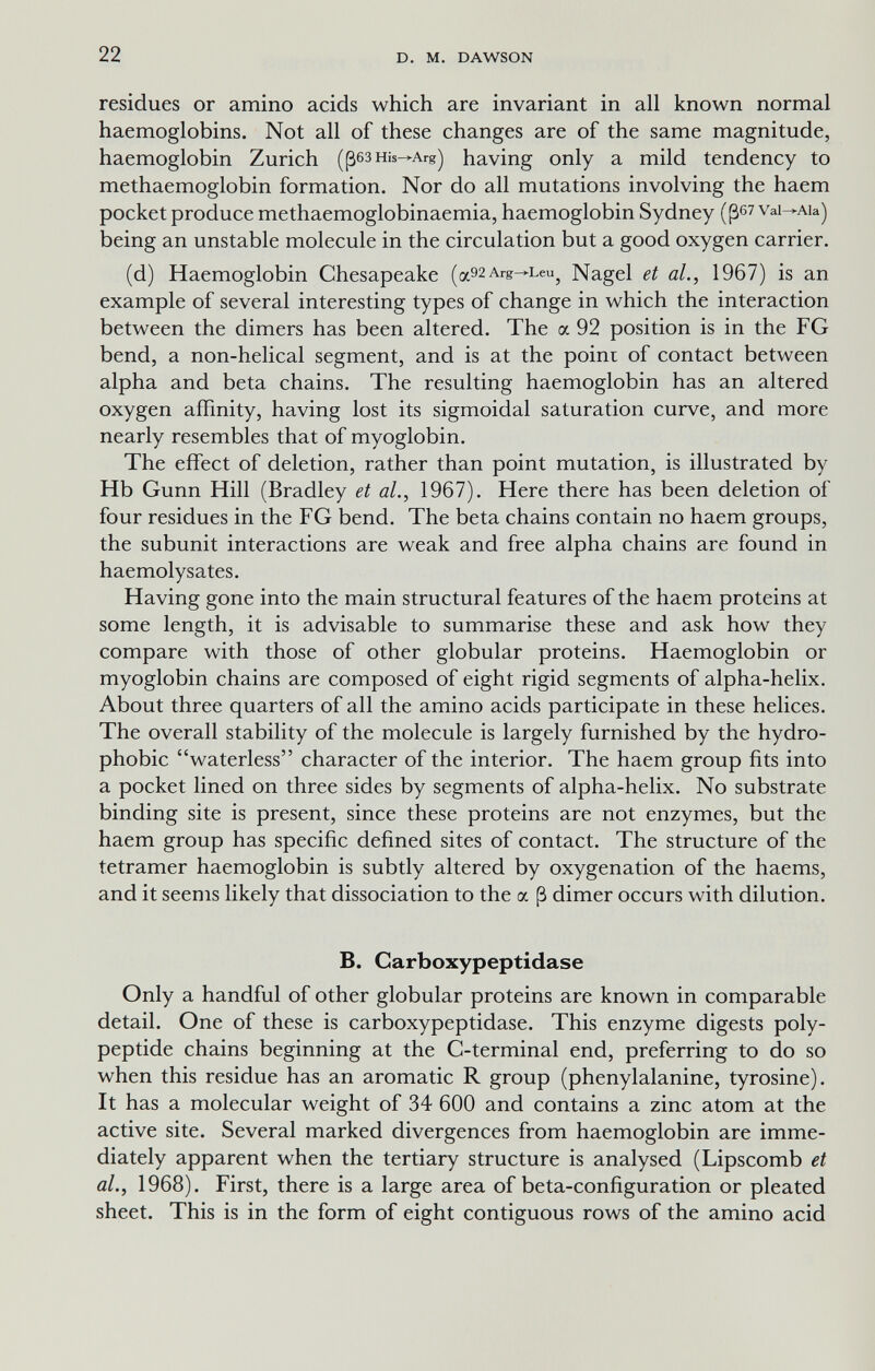 22 D. M. DAWSON residues or amino acids which are invariant in all known normal haemoglobins. Not all of these changes are of the same magnitude, haemoglobin Zurich (ßesHis—Arg) having only a mild tendency to methaemoglobin formation. Nor do all mutations involving the haem pocket produce methaemoglobinaemia, haemoglobin Sydney (ß67Vai—Aia) being an unstable molecule in the circulation but a good oxygen carrier. (d) Haemoglobin Chesapeake (a92Arg-^Leu^ Nagel et al., 1967) is an example of several interesting types of change in which the interaction between the dimers has been altered. The a 92 position is in the FG bend, a non-helical segment, and is at the point of contact between alpha and beta chains. The resulting haemoglobin has an altered oxygen affinity, having lost its sigmoidal saturation curve, and more nearly resembles that of myoglobin. The effect of deletion, rather than point mutation, is illustrated by Hb Gunn Hill (Bradley et al., 1967). Here there has been deletion of four residues in the FG bend. The beta chains contain no haem groups, the subunit interactions are weak and free alpha chains are found in haemolysates. Having gone into the main structural features of the haem proteins at some length, it is advisable to summarise these and ask how they compare with those of other globular proteins. Haemoglobin or myoglobin chains are composed of eight rigid segments of alpha-helix. About three quarters of all the amino acids participate in these helices. The overall stability of the molecule is largely furnished by the hydro¬ phobic waterless character of the interior. The haem group fits into a pocket lined on three sides by segments of alpha-helix. No substrate binding site is present, since these proteins are not enzymes, but the haem group has specific defined sites of contact. The structure of the tetramer haemoglobin is subtly altered by oxygenation of the haems, and it seems likely that dissociation to the a ß dimer occurs with dilution. B. Carboxypeptidase Only a handful of other globular proteins are known in comparable detail. One of these is carboxypeptidase. This enzyme digests poly¬ peptide chains beginning at the C-terminal end, preferring to do so when this residue has an aromatic R group (phenylalanine, tyrosine). It has a molecular weight of 34 600 and contains a zinc atom at the active site. Several marked divergences from haemoglobin are imme¬ diately apparent when the tertiary structure is analysed (Lipscomb et al., 1968). First, there is a large area of beta-configuration or pleated sheet. This is in the form of eight contiguous rows of the amino acid