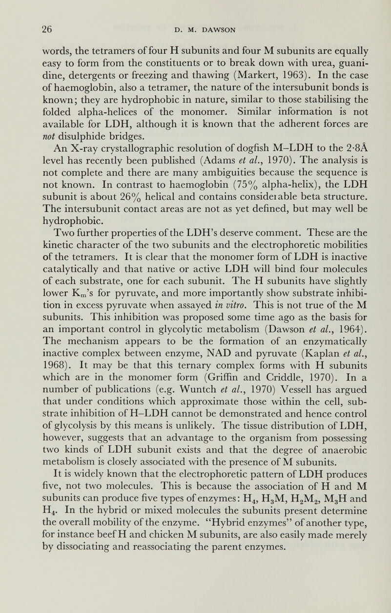 26 D. M. DAWSON words, the tetramers of four H subunits and four M subunits are equally easy to form from the constituents or to break down with urea, guani- dine, detergents or freezing and thawing (Markert, 1963). In the case of haemoglobin, also a tetranier, the nature of the intersubunit bonds is known; they are hydrophobic in nature, similar to those stabilising the folded alpha-helices of the monomer. Similar information is not available for LDH, although it is known that the adherent forces are not disulphide bridges. An X-ray crystallographic resolution of dogfish M-LDH to the 2-8A level has recently been published (Adams et al., 1970). The analysis is not complete and there are many ambiguities because the sequence is not known. In contrast to haemoglobin (75% alpha-helix), the LDH subunit is about 26% helical and contains consideiable beta structure. The intersubunit contact areas are not as yet defined, but may well be hydrophobic. Two further properties of the LDH's deserve comment. These are the kinetic character of the two subunits and the electrophoretic mobilities of the tetramers. It is clear that the monomer form of LDH is inactive catalytically and that native or active LDH will bind four molecules of each substrate, one for each subunit. The H subunits have slightly lower Km's for pyruvate, and more importantly show substrate inhibi¬ tion in excess pyruvate when assayed in vitro. This is not true of the M subunits. This inhibition was proposed some time ago as the basis for an important control in glycolytic metabolism (Dawson et al., 1964). The mechanism appears to be the formation of an enzymatically inactive complex between enzyme, NAD and pyruvate (Kaplan et al., 1968). It may be that this ternary complex forms with H subunits which are in the monomer form (Griffin and Griddle, 1970). In a number of publications (e.g. Wuntch et al., 1970) Vessell has argued that under conditions which approximate those within the cell, sub¬ strate inhibition of H-LDH cannot be demonstrated and hence control of glycolysis by this means is unlikely. The tissue distribution of LDH, however, suggests that an advantage to the organism from possessing two kinds of LDH subunit exists and that the degree of anaerobic metabolism is closely associated with the presence of M subunits. It is widely known that the electrophoretic pattern of LDH produces five, not two molecules. This is because the association of H and M subunits can produce five types of enzymes : H4, H3M, H2M2, M3H and H4. In the hybrid or mixed molecules the subunits present determine the overall mobility of the enzyme. Hybrid enzymes of another type, for instance beef H and chicken M subunits, are also easily made merely by dissociating and reassociating the parent enzymes.
