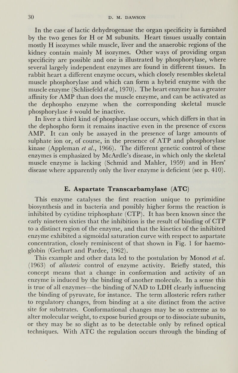 30 D. M. DAWSON In the case of lactic dehydrogenase the organ specificity is furnished by the two genes for H or M subunits. Heart tissues usually contain mostly H isozymes while muscle, liver and the anaerobic regions of the kidney contain mainly M isozymes. Other ways of providing organ specificity are possible and one is illustrated by Phosphorylase, where several largely independent enzymes are found in different tissues. In rabbit heart a different enzyme occurs, which closely resembles skeletal muscle Phosphorylase and which can form a hybrid enzyme with the muscle enzyme (Schlisefeld et al., 1970). The heart enzyme has a greater affinity for AMP than does the muscle enzyme, and can be activated as the dephospho enzyme when the corresponding skeletal muscle Phosphorylase b would be inactive. In liver a third kind of Phosphorylase occurs, which differs in that in the dephospho form it remains inactive even in the presence of excess AMP. It can only be assayed in the presence of large amounts of sulphate ion or, of course, in the presence of ATP and Phosphorylase kinase (Appleman et al., 1966). The different genetic control of these enzymes is emphasized by McArdle's disease, in which only the skeletal muscle enzyme is lacking (Schmid and Mahler, 1959) and in Hers' disease where apparently only the liver enzyme is deficient (see p. 410). E. Aspartate Transcarbamylase (АТС) This enzyme catalyses the first reaction unique to pyrimidine biosynthesis and in bacteria and possibly higher forms the reaction is inhibited by cytidine triphosphate (CTP). It has been known since the early nineteen sixties that the inhibition is the result of binding of CTP to a distinct region of the enzyme, and that the kinetics of the inhibited enzyme exhibited a sigmoidal saturation curve with respect to aspartate concentration, closely reminiscent of that shown in Fig. 1 for haemo¬ globin (Gerhart and Pardee, 1962). This example and other data led to the postulation by Monod et al. (1963) of allosteric control of enzyme activity. Briefly stated, this concept means that a change in conformation and activity of an enzyme is induced by the binding of another molecule. In a sense this is true of all enzymes—the binding of NAD to LDH clearly influencing the binding of pyruvate, for instance. The term allosteric refers rather to regulatory changes, from binding at a site distinct from the active site for substrates. Conformational changes may be so extreme as to alter molecular weight, to expose buried groups or to dissociate subunits, or they may be so slight as to be detectable only by refined optical techniques. With АТС the regulation occurs through the binding of