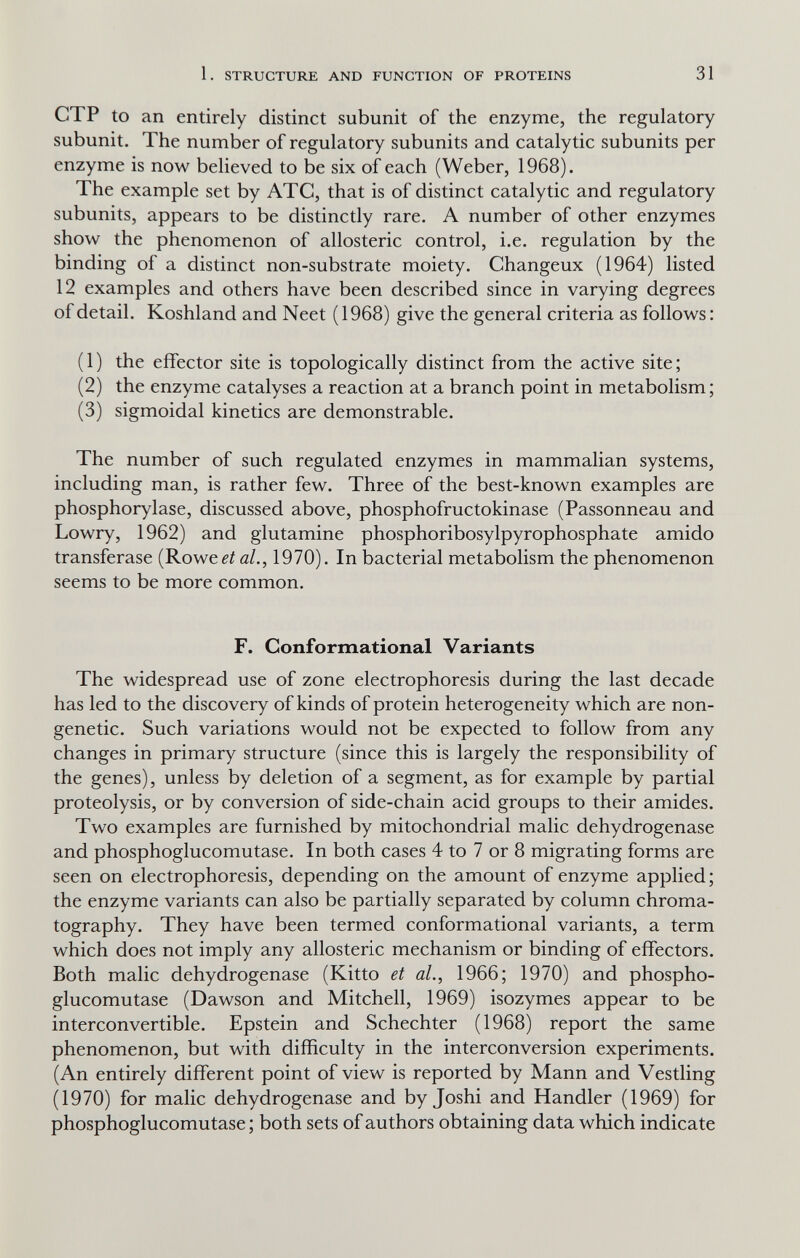 1. STRUCTURE AND FUNCTION OF PROTEINS 31 GTP to an entirely distinct subunit of the enzyme, the regulatory subunit. The number of regulatory subunits and catalytic subunits per enzyme is now believed to be six of each (Weber, 1968). The example set by АТС, that is of distinct catalytic and regulatory subunits, appears to be distinctly rare. A number of other enzymes show the phenomenon of allosteric control, i.e. regulation by the binding of a distinct non-substrate moiety. Changeux (1964) listed 12 examples and others have been described since in varying degrees of detail. Koshland and Neet (1968) give the general criteria as follows: (1) the effector site is topologically distinct from the active site; (2) the enzyme catalyses a reaction at a branch point in metabolism; (3) sigmoidal kinetics are demonstrable. The number of such regulated enzymes in mammalian systems, including man, is rather few. Three of the best-known examples are Phosphorylase, discussed above, phosphofructokinase (Passonneau and Lowry, 1962) and glutamine phosphoribosylpyrophosphate amido transferase (Rowe^i al., 1970). In bacterial metabolism the phenomenon seems to be more common. F. Conformational Variants The widespread use of zone electrophoresis during the last decade has led to the discovery of kinds of protein heterogeneity which are non- genetic. Such variations would not be expected to follow from any changes in primary structure (since this is largely the responsibility of the genes), unless by deletion of a segment, as for example by partial proteolysis, or by conversion of side-chain acid groups to their amides. Two examples are furnished by mitochondrial malic dehydrogenase and phosphoglucomutase. In both cases 4 to 7 or 8 migrating forms are seen on electrophoresis, depending on the amount of enzyme applied; the enzyme variants can also be partially separated by column chroma¬ tography. They have been termed conformational variants, a term which does not imply any allosteric mechanism or binding of effectors. Both malic dehydrogenase (Kitto et al., 1966; 1970) and phospho¬ glucomutase (Dawson and Mitchell, 1969) isozymes appear to be interconvertible. Epstein and Schechter (1968) report the same phenomenon, but with difficulty in the interconversion experiments. (An entirely different point of view is reported by Mann and Vestling (1970) for malic dehydrogenase and by Joshi and Handler (1969) for phosphoglucomutase ; both sets of authors obtaining data which indicate