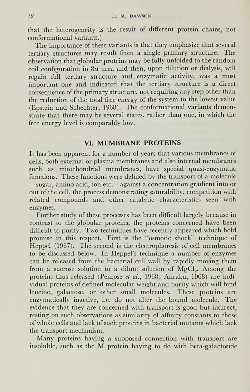 32 D. M. DAWSON that the heterogeneity is the result of different protein chains, not conformational variants.) The importance of these variants is that they emphasize that several tertiary structures may result from a single primary structure. The observation that globular proteins may be fully unfolded to the random coil configuration in 8м urea and then, upon dilution or dialysis, will regain full tertiary structure and enzymatic activity, was a most important one and indicated that the tertiary structure is a direct consequence of the primary structure, not requiring any step other than the reduction of the total free energy of the system to the lowest value (Epstein and Schechter, 1968). The conformational variants demon¬ strate that there may be several states, rather than one, in which the free energy level is comparably low. VI. MEMBRANE PROTEINS It has been apparent for a number of years that various membranes of cells, both external or plasma membranes and also internal membranes such as mitochondrial membranes, have special quasi-enzymatic functions. These functions were defined by the transport of a molecule —sugar, amino acid, ion etc.—against a concentration gradient into or out of the cell, the process demonstrating saturability, competition with related compounds and other catalytic characteristics seen with enzymes. Further study of these processes has been difficult largely because in contrast to the globular proteins, the proteins concerned have been difficult to purify. Two techniques have recently appeared which hold promise in this respect. First is the osmotic shock technique of Heppel (1967). The second is the electrophoresis of cell membranes to be discussed below. In Heppel's technique a number of enzymes can be released from the bacterial cell wall by rapidly moving them from a sucrose solution to a dilute solution of MgCla- Among the proteins thus released (Penrose et al., 1968; Anraku, 1968) are indi¬ vidual proteins of defined molecular weight and purity which will bind leucine, galactose, or other small molecules. These pioteins are enzymatically inactive, i.e. do not alter the bound molecule. The evidence that they are concerned with transport is good but indirect, resting on such observations as similarity of affinity constants to those of whole cells and lack of such proteins in bacterial mutants which lack the transport mechanism. Many proteins having a supposed connection with transport are insoluble, such as the M protein having to do with beta-galactoside