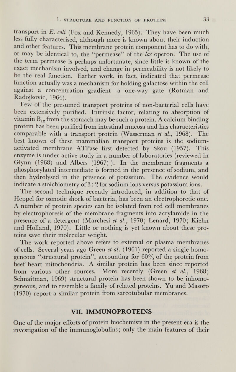 1. STRUCTURE AND FUNCTION OF PROTEINS 33 transport in E, coli (Fox and Kennedy, 1965). They have been much less fully characterised, although more is known about their induction and other features. This membrane protein component has to do with, or may be identical to, the permease of the lac operon. The use of the term permease is perhaps unfortunate, since little is known of the exact mechanism involved, and change in permeability is not likely to be the real function. Earlier work, in fact, indicated that permease function actually was a mechanism for holding galactose within the cell against a concentration gradient—a one-way gate (Rotman and Radojkovic, 1964). Few of the presumed transport proteins of non-bacterial cells have been extensively purified. Intrinsic factor, relating to absorption of vitamin Bi2 from the stomach may be such a protein. A calcium binding protein has been purified from intestinal mucosa and has characteristics comparable with a transport protein (Wasserman et al., 1968). The best known of these mammalian transport proteins is the sodium- activated membrane ATPase first detected by Skou (1957). This enzyme is under active study in a number of laboratories (reviewed in Glynn (1968) and Albers (1967) ). In the membrane fragments a phosphorylated intermediate is formed in the presence of sodium, and then hydrolysed in the presence of potassium. The evidence would indicate a stoichiometry of 3: 2 for sodium ions versus potassium ions. The second technique recently introduced, in addition to that of Heppel for osmotic shock of bacteria, has been an electrophoretic one. A number of protein species can be isolated from red cell membranes by electrophoresis of the membrane fragments into acrylamide in the presence of a detergent (Marchesi et al., 1970; Lenard, 1970; Kiehn and Holland, 1970). Little or nothing is yet known about these pro¬ teins save their molecular weight. The work reported above refers to external or plasma membranes of cells. Several years ago Green et al. (1961) reported a single homo¬ geneous structural protein, accounting for 60% of the protein from beef heart mitochondria. A similar protein has been since reported from various other sources. More recently (Green et al., 1968; Schnaitman, 1969) structural protein has been shown to be inhomo- geneous, and to resemble a family of related proteins. Yu and Masoro (1970) report a similar protein from sarcotubular membranes. VII. IMMUNOPROTEINS One of the major efforts of protein biochemists in the present era is the investigation of the immunoglobulins; only the main features of their