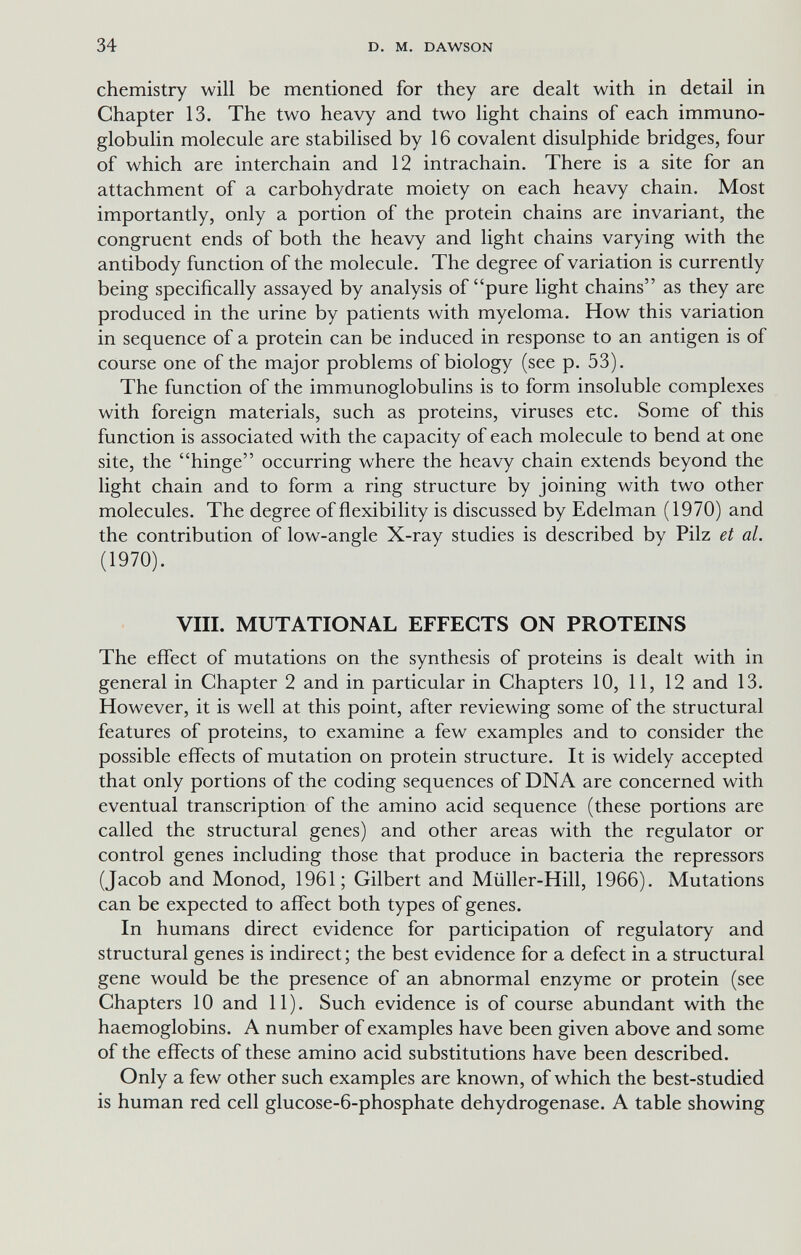 34 D. M. DAWSON chemistry will be mentioned for they are dealt with in detail in Chapter 13. The two heavy and two light chains of each immuno¬ globulin molecule are stabilised by 16 covalent disulphide bridges, four of which are interchain and 12 intrachain. There is a site for an attachment of a carbohydrate moiety on each heavy chain. Most importantly, only a portion of the protein chains are invariant, the congruent ends of both the heavy and light chains varying with the antibody function of the molecule. The degree of variation is currently being specifically assayed by analysis of pure light chains as they are produced in the urine by patients with myeloma. How this variation in sequence of a protein can be induced in response to an antigen is of course one of the major problems of biology (see p. 53). The function of the immunoglobulins is to form insoluble complexes with foreign materials, such as proteins, viruses etc. Some of this function is associated with the capacity of each molecule to bend at one site, the hinge occurring where the heavy chain extends beyond the light chain and to form a ring structure by joining with two other molecules. The degree of flexibility is discussed by Edelman (1970) and the contribution of low-angle X-ray studies is described by Pilz et al. (1970). Vili. MUTATIONAL EFFECTS ON PROTEINS The effect of mutations on the synthesis of proteins is dealt with in general in Chapter 2 and in particular in Chapters 10, 11, 12 and 13. However, it is well at this point, after reviewing some of the structural features of proteins, to examine a few examples and to consider the possible effects of mutation on protein structure. It is widely accepted that only portions of the coding sequences of DNA are concerned with eventual transcription of the amino acid sequence (these portions are called the structural genes) and other areas with the regulator or control genes including those that produce in bacteria the repressors (Jacob and Monod, 1961; Gilbert and Müller-Hill, 1966). Mutations can be expected to aíTect both types of genes. In humans direct evidence for participation of regulatory and structural genes is indirect ; the best evidence for a defect in a structural gene would be the presence of an abnormal enzyme or protein (see Chapters 10 and 11). Such evidence is of course abundant with the haemoglobins. A number of examples have been given above and some of the effects of these amino acid substitutions have been described. Only a few other such examples are known, of which the best-studied is human red cell glucose-6-phosphate dehydrogenase. A table showing
