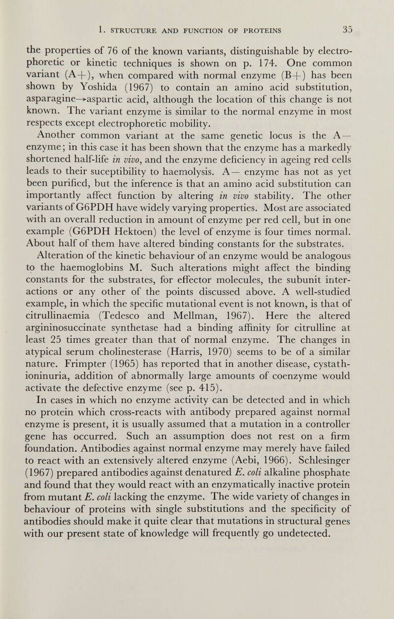 1. STRUCTURE AND FUNCTION OF PROTEINS 35 the properties of 76 of the known variants, distinguishable by electro- phoretic or kinetic techniques is shown on p. 174. One common variant (A-]-), when compared with normal enzyme (B^-) has been shown by Yoshida (1967) to contain an amino acid substitution, asparagine-^aspartic acid, although the location of this change is not known. The variant enzyme is similar to the normal enzyme in most respects except electrophoretic mobility. Another common variant at the same genetic locus is the A— enzyme ; in this case it has been shown that the enzyme has a markedly shortened half-life in vivo, and the enzyme deficiency in ageing red cells leads to their suceptibility to haemolysis. A— enzyme has not as yet been purified, but the inference is that an amino acid substitution can importantly affect function by altering in vivo stability. The other variants of G6PDH have widely varying properties. Most are associated with an overall reduction in amount of enzyme per red cell, but in one example (G6PDH Hektoen) the level of enzyme is four times normal. About half of them have altered binding constants for the substrates. Alteration of the kinetic behaviour of an enzyme would be analogous tp the haemoglobins M. Such alterations might affect the binding constants for the substrates, for effector molecules, the subunit inter¬ actions or any other of the points discussed above. A well-studied example, in which the specific mutational event is not known, is that of citrullinaemia (Tedesco and Mellman, 1967). Here the altered argininosuccinate synthetase had a binding affinity for citrulline at least 25 times greater than that of normal enzyme. The changes in atypical serum Cholinesterase (Harris, 1970) seems to be of a similar nature. Frimpter (1965) has reported that in another disease, cystath- ioninuria, addition of abnormally large amounts of coenzyme would activate the defective enzyme (see p. 415). In cases in which no enzyme activity can be detected and in which no protein which cross-reacts with antibody prepared against normal enzyme is present, it is usually assumed that a mutation in a controller gene has occurred. Such an assumption does not rest on a firm foundation. Antibodies against normal enzyme may merely have failed to react with an extensively altered enzyme (Aebi, 1966). Schlesinger (1967) prepared antibodies against denatured E. coli alkaline phosphate and found that they would react with an enzymatically inactive protein from mutant E. coli lacking the enzyme. The wide variety of changes in behaviour of proteins with single substitutions and the specificity of antibodies should make it quite clear that mutations in structural genes with our present state of knowledge will frequently go undetected.