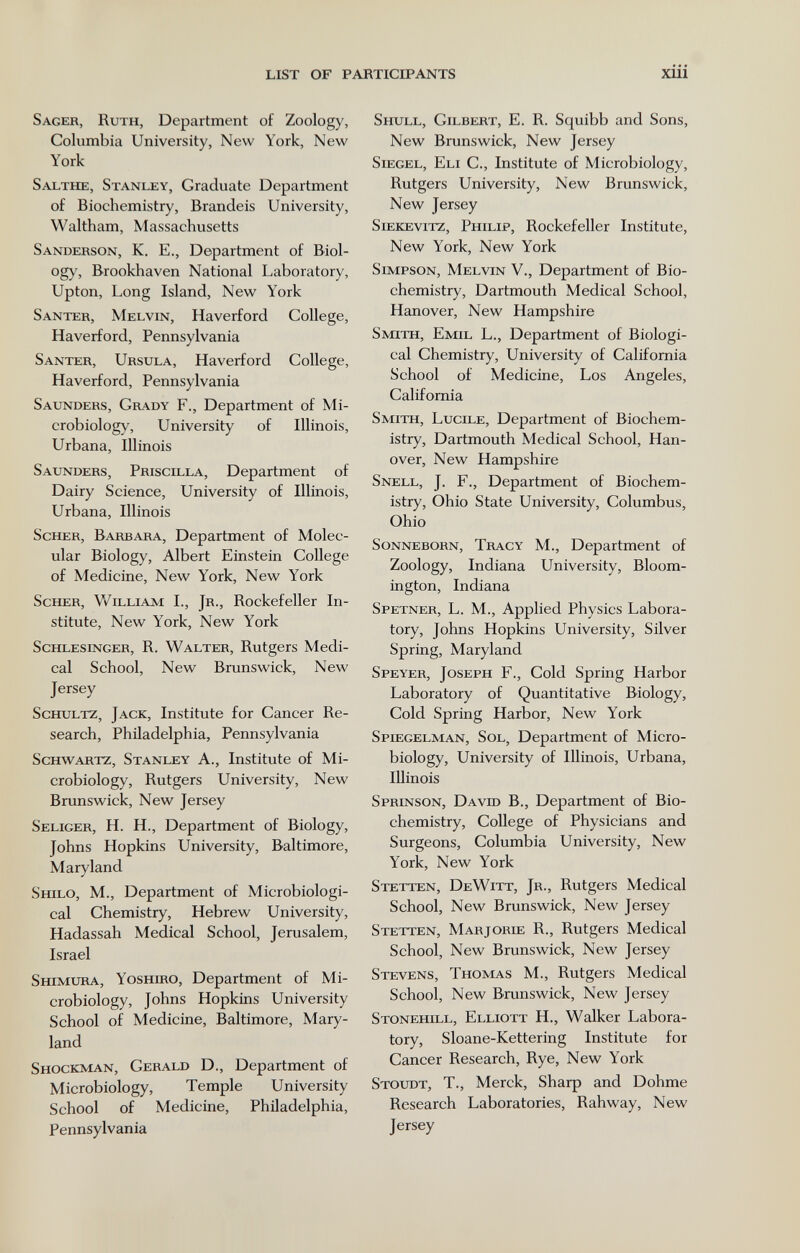 LIST OF PARTICIPANTS xiii Sager, Ruth, Department of Zoology, Columbia University, New York, New York Salthe, Stanley, Graduate Department of Biochemistry, Brandeis University, Waltham, Massachusetts Sanderson, K. E., Department of Biol¬ ogy, Brookhaven National Laboratory, Upton, Long Island, New York Santer, Melvin, Haverford College, Haverford, Pennsylvania Santer, Ursula, Haverford College, Haverford, Pennsylvania Saunders, Grady F., Department of Mi¬ crobiology, University of Illinois, Urbana, Illinois Saunders, Priscilla, Department of Dairy Science, University of Illinois, Urbana, Illinois Scher, Barbara, Department of Molec¬ ular Biology, Albert Einstein College of Medicine, New York, New York Scher, William I., Jr., Rockefeller In¬ stitute, New York, New York Schlesinger, R. Walter, Rutgers Medi¬ cal School, New Brunswick, New Jersey Schultz, Jack, Institute for Cancer Re¬ search, Philadelphia, Pennsylvania Schwartz, Stanley A., Institute of Mi¬ crobiology, Rutgers University, New Brunswick, New Jersey Seliger, H. H., Department of Biology, Johns Hopkins University, Baltimore, Maryland Shilo, M., Department of Microbiologi¬ cal Chemistry, Hebrew University, Hadassah Medical School, Jerusalem, Israel Shimura, YosHmo, Department of Mi¬ crobiology, Johns Hopkins University School of Medicine, Baltimore, Mary¬ land Shockman, Gerald D., Department of Microbiology, Temple University School of Medicine, Philadelphia, Pennsylvania Shull, Gilbert, E. R. Squibb and Sons, New Brunswick, New Jersey Siegel, Eli C., Institute of Microbiology, Rutgers University, New Brunswick, New Jersey siekevitz, Philip, Rockefeller Institute, New York, New York Simpson, Melvin V., Department of Bio¬ chemistry, Dartmouth Medical School, Hanover, New Hampshire Smith, Emil L., Department of Biologi¬ cal Chemistry, University of California School of Medicine, Los Angeles, California Smith, Lucile, Department of Biochem¬ istry, Dartmouth Medical School, Han¬ over, New Hampshire Snell, J. F., Department of Biochem¬ istry, Ohio State University, Columbus, Ohio Sonneborn, Tracy M., Department of Zoology, Indiana University, Bloom- ington, Indiana Spetner, L. M., Applied Physics Labora¬ tory, Johns Hopkins University, Silver Spring, Maryland Speyer, Joseph F., Cold Spring Harbor Laboratory of Quantitative Biology, Cold Spring Harbor, New York Spiegelman, Sol, Department of Micro¬ biology, University of Illinois, Urbana, Illinois Sprinson, David В., Department of Bio¬ chemistry, College of Physicians and Surgeons, Columbia University, New York, New York Stetten, DeWitt, Jr., Rutgers Medical School, New Brunswick, New Jersey Stetten, Marjorle R., Rutgers Medical School, New Brunswick, New Jersey Stevens, Thomas M., Rutgers Medical School, New Brunswick, New Jersey Stonehill, Elliott H., Walker Labora¬ tory, Sloane-Kettering Institute for Cancer Research, Rye, New York Stoltdt, t., Merck, Sharp and Dohme Research Laboratories, Rahway, New Jersey