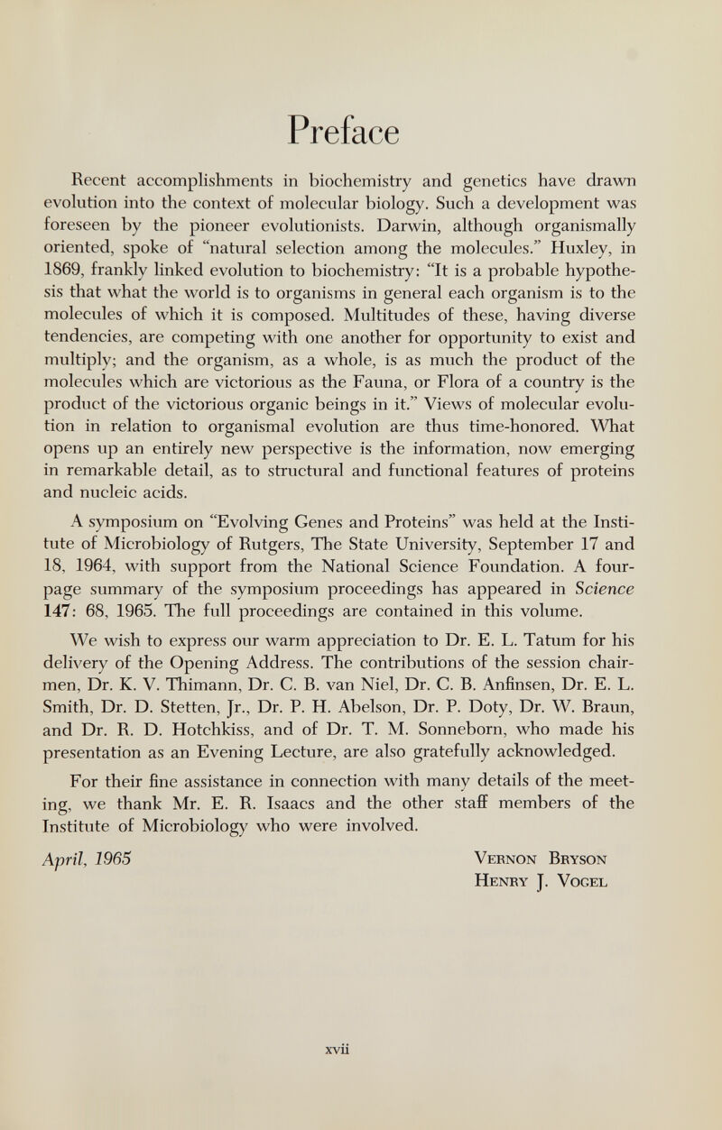 Preface Recent accomplishments in biochemistry and genetics have drawn evolution into the context of molecular biology. Such a development was foreseen by the pioneer evolutionists. Darwin, although organismally oriented, spoke of natural selection among the molecules. Huxley, in 1869, frankly linked evolution to biochemistry: It is a probable hypothe¬ sis that what the world is to organisms in general each organism is to the molecules of which it is composed. Multitudes of these, having diverse tendencies, are competing with one another for opportunity to exist and multiply; and the organism, as a whole, is as much the product of the molecules which are victorious as the Fauna, or Flora of a country is the product of the victorious organic beings in it. Views of molecular evolu¬ tion in relation to organismal evolution are thus time-honored. What opens up an entirely new perspective is the information, now emerging in remarkable detail, as to structural and functional features of proteins and nucleic acids. A symposium on Evolving Genes and Proteins was held at the Insti¬ tute of Microbiology of Rutgers, The State University, September 17 and 18, 1964, with support from the National Science Foundation. A four- page summary of the symposium proceedings has appeared in Science 147: 68, 1965. The full proceedings are contained in this volume. We wish to express our warm appreciation to Dr. E. L. Tatum for his delivery of the Opening Address. The contributions of the session chair¬ men, Dr. K. V. Thimann, Dr. C. B. van Niel, Dr. C. B. Anfinsen, Dr. E. L. Smith, Dr. D. Stetten, Jr., Dr. P. H. Abelson, Dr. P. Doty, Dr. W. Braun, and Dr. R. D. Hotchkiss, and of Dr. T. M. Sonneborn, who made his presentation as an Evening Lecture, are also gratefully acknowledged. For their fine assistance in connection with many details of the meet¬ ing, we thank Mr. E. R. Isaacs and the other stafiF members of the Institute of Microbiology who were involved. April, 1965 Vernon Bryson Henry J. Vogel xvii