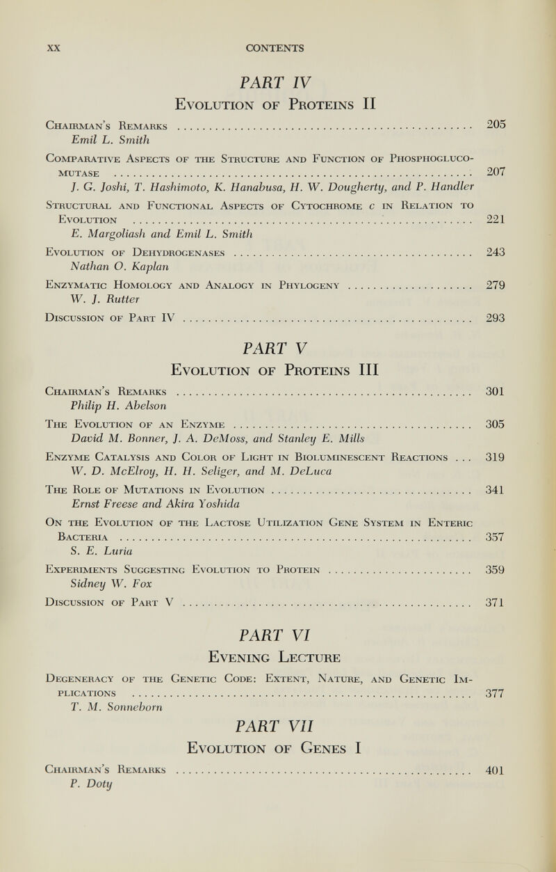 XX CONTENTS PART IV Evolution of Proteins II Chairman's Remarks  205 Emil L. Smith Comparative Aspects of the Structure and Function of Phosphogluco- mutase  207 J. G. Joshi, T. Hashimoto, K. Hanabusa, H. W. Dougherty, and P. Handler Structural and Functional Aspects of Cytochrome с in Relation to Evolution   221 E. Margoliash and Emil L. Smith Evolution of Dehydrogenases  243 Nathan O. Kaplan Enzymatic Homology and Analogy in Phylogeny  279 W. J. Rutter Discussion of Part IV  293 PART V Evolution of Proteins III Chairman's Remarks  301 Philip H. Ahelson The Evolution of an Enzyme  305 David M. Bonner, J. A. DeMoss, and Stanley E. Mills Enzyme Catalysis and Color of Light in Bioluminescent Reactions . .. 319 W. D. McElroy, H. H. Seliger, and M. DeLuca The Role of Mutations in Evolution 341 Ernst Freese and Akira Yoshida On the Evolution of the Lactose Utilization Gene System in Enteric Bacteria  357 S. E. Luria Experiments Suggesting Evolution to Protein  359 Sidney W. Fox Discussion of Part V  371 PART VI Evening Lecture Degeneracy of the Genetic Code: Extent, Nature, and Genetic Im¬ plications  377 T. M. Sonneborn PART VII Evolution of Genes I Chairman's Remarks  401 p. Doty