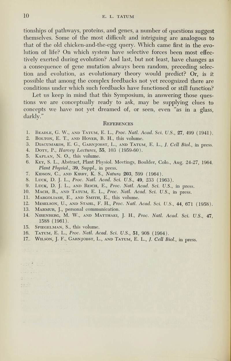 10 E. L. TATUM tionships of pathways, proteins, and genes, a number of questions suggest themselves. Some of the most difficult and intriguing are analogous to that of the old chicken-and-the-egg query. Which came first in the evo¬ lution of life? On which system have selective forces been most eflFec- tively exerted during evolution? And last, but not least, have changes as a consequence of gene mutation always been random, preceding selec¬ tion and evolution, as evolutionary theory would predict? Or, is it possible that among the complex feedbacks not yet recognized there are conditions under which such feedbacks have functioned or still function? Let us keep in mind that this Symposium, in answering those ques¬ tions we are conceptually ready to ask, may be supplying clues to concepts we have not yet dreamed of, or seen, even as in a glass, darkly. References 1. Beadle, G. W., and Tatum, E. L., Proc. Natl. Acad. Sci. U.S., 27, 499 (1941). 2. Bolton, E. T., and Hoyer, B. H., this volume. 3. Diacumakos, E. G., Garnjobst, L., and Tatum, E. L., J. Cell Biol., in press. 4. Doty, P., Harvey Lectures, 55, 103 (1959-60). 5. Kaplan, N. O., this volume. 6. Key, S. L., Abstract, Plant Physiol. Meetings, Boulder, Colo., Aug. 24-27, 1964. Plant Physiol., 39, Suppl., in press. 7. KrosoN, C., and Kirby, K. S., Nature 203, 599 (1964). 8. Luck, D. J. L., Proc. Natl. Acad. Sci. U.S., 49, 233 (1963). 9. Luck, D. J. L., and Reich, E., Proc. Natl. Acad. Sci. U.S., in press. 10. Mach, В., and Tatum, E. L., Proc. Natl. Acad. Sci. U.S., in^ press. 11. Margoliash, е., and Smith, E., this volume. 12. Meselson, U., and Stahl, F. H., Proc. Natl. Acad. Sci. U.S., 44, 671 (1958). 13. Marmur, J., personal communication. 14. Nirenberg, M. W., and Matthaei, J. H., Proc. Natl. Acad. Sci. U.S., 47, 1588 (1961). 15. Spiegelman, S., this volume. 16. Tatum, E. L., Proc. Natl. Acad. Sci. U.S., 51, 908 (1964). 17. Wilson, J. F., Garnjobst, L., and Tatum, E. L., J. Cell Biol, in press.