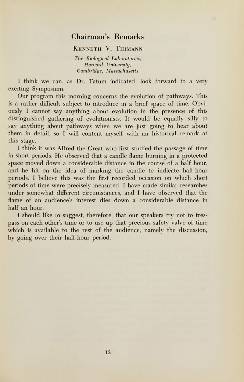 Chairman's Remarks Kenneth V. Thimann The Biological Laboratories, Harvard University, Cambridge, Massachusetts I think we can, as Dr. Tatum indicated, look forward to a very exciting Symposium. Our program this morning concerns the evolution of pathways. This is a rather difficult subject to introduce in a brief space of time. Obvi¬ ously I cannot say anything about evolution in the presence of this distinguished gathering of evolutionists. It would be equally silly to say anything about pathways when we are just going to hear about them in detail, so I will content myself with an historical remark at this stage. I think it was Alfred the Great who first studied the passage of time in short periods. He observed that a candle flame burning in a protected space moved down a considerable distance in the course of a half hour, and he hit on the idea of marking the candle to indicate half-hour periods. I believe this was the first recorded occasion on which short periods of time were precisely measured. I have made similar researches under somewhat different circumstances, and I have observed that the flame of an audience's interest dies down a considerable distance in half an hour. I should like to suggest, therefore, that our speakers try not to tres¬ pass on each other's time or to use up that precious safety valve of time which is available to the rest of the audience, namely the discussion, by going over their half-hour period. 13