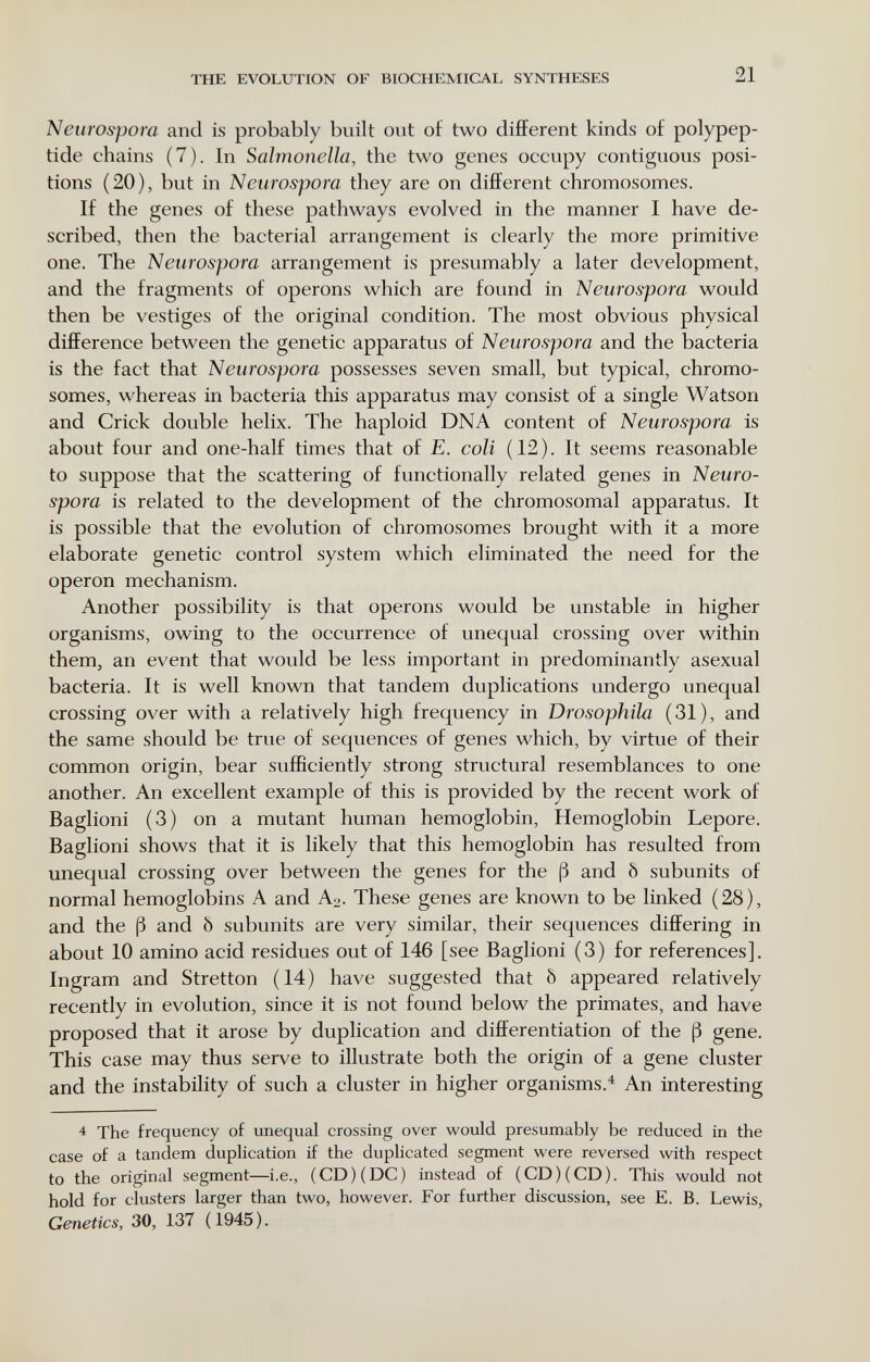 THE EVOLUTION OF BIOCHEMICAL SYNTHESES 21 Neurospom and is probably built out of two different kinds of polypep¬ tide chains (7). In Saìrnoneìla, the two genes occupy contiguous posi¬ tions (20), but in Neurospora they are on different chromosomes. If the genes of these pathways evolved in the manner I have de¬ scribed, then the bacterial arrangement is clearly the more primitive one. The Neurospora arrangement is presumably a later development, and the fragments of opérons which are found in Neurospora would then be vestiges of the original condition. The most obvious physical difference between the genetic apparatus of N euro spora and the bacteria is the fact that Neurospora possesses seven small, but typical, chromo¬ somes, whereas in bacteria this apparatus may consist of a single Watson and Crick double helix. The haploid DNA content of Neurospora is about four and one-half times that of E. coli (12). It seems reasonable to suppose that the scattering of functionally related genes in Neuro¬ spora is related to the development of the chromosomal apparatus. It is possible that the evolution of chromosomes brought with it a more elaborate genetic control system which eliminated the need for the Operon mechanism. Another possibility is that opérons would be unstable in higher organisms, owing to the occurrence of unequal crossing over within them, an event that would be less important in predominantly asexual bacteria. It is well known that tandem duplications undergo unequal crossing over with a relatively high frequency in Drosophila (31), and the same should be true of sequences of genes which, by virtue of their common origin, bear sufficiently strong structural resemblances to one another. An excellent example of this is provided by the recent work of Baglioni (3) on a mutant human hemoglobin, Hemoglobin Lepore. Baglioni shows that it is likely that this hemoglobin has resulted from unequal crossing over between the genes for the ß and Ô subunits of normal hemoglobins A and A^,. These genes are known to be linked (28), and the ß and ö subunits are very similar, their sequences differing in about 10 amino acid residues out of 146 [see Baglioni (3) for references]. Ingram and Stretton (14) have suggested that ò appeared relatively recently in evolution, since it is not found below the primates, and have proposed that it arose by duplication and differentiation of the ß gene. This case may thus serve to illustrate both the origin of a gene cluster and the instability of such a cluster in higher organisms.^ An interesting 4 The frequency of unequal crossing over would presumably be reduced in the case of a tandem duplication if the duplicated segment were reversed with respect to the original segment—i.e., (CD) (DC) instead of (CD) (CD). This would not hold for clusters larger than two, however. For further discussion, see E. B. Lewis, Genetics, 30, 137 (1945).