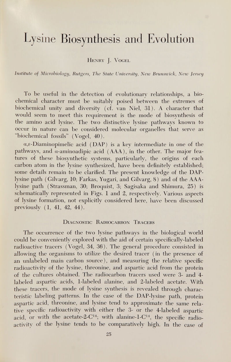 Lysine Biosynthesis and Evolution Henry J. Vogel Institute of Microbiology, Rutgers, The State Universiti/, New Brunswick, New Jersey To be useful in the detection of evolutionary relationships, a bio¬ chemical character must be suitably poised between the extremes of biochemical unity and diversity (cf. van Niel, 31). A character that would seem to meet this requirement is the mode of biosynthesis of the amino acid lysine. The two distinctive lysine pathways known to occur in nature can be considered molecular organelles that serve as biochemical fossils (Vogel, 40). a,8-Diaminopimelic acid (DAP) is a key intermediate in one of the pathways, and a-aminoadipic acid (AAA), in the other. The major fea¬ tures of these biosynthetic systems, particularly, the origins of each carbon atom in the lysine synthesized, have been definitely established; some details remain to be clarified. The present knowledge of the DAP- lysine path (Gilvarg, 10; Farkas, Yugari, and Gilvarg, 8) and of the AAA- lysine path (Strassman, 30; Broquist, 3; Sagisaka and Shimura, 25) is schematically represented in Figs. 1 and 2, respectively. Various aspects of lysine formation, not explicitly considered here, have been discussed previously (1, 41, 42, 44). Diagnostic Radiocarbon Tracers The occurrence of the two lysine pathways in the biological world could be conveniently explored with the aid of certain specifically-labeled radioactive tracers (Vogel, 34, 36). The general procedure consisted in allowing the organisms to utilize the desired tracer (in the presence of an unlabeled main carbon source), and measuring the relative specific radioactivity of the lysine, threonine, and aspartic acid from the protein of the cultures obtained. The radiocarbon tracers used were 3- and 4- labeled aspartic acids, 1-labeled alanine, and 2-labeled acetate. With these tracers, the mode of lysine synthesis is revealed through charac¬ teristic labeling patterns. In the case of the DAP-lysine path, protein aspartic acid, threonine, and lysine tend to approximate the same rela¬ tive specific radioactivity with either the 3- or the 4-labeled aspartic acid, or with the acetate-2-C^^; with alanine-l-C^^, the specific radio¬ activity of the lysine tends to be comparatively high. In the case of 25