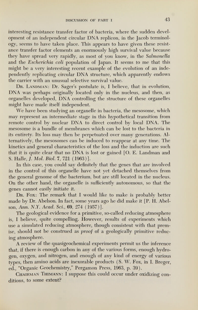 DISCUSSION OF PART I 43 interesting resistance transfer factor of bacteria, where the sudden devel¬ opment of an independent circular DNA replicón, in the Jacob terminol¬ ogy, seems to have taken place. This appears to have given these resist¬ ance transfer factor elements an enormously high survival value because they have spread very rapidly, as most of you know, in the Salmonella and the Escherichia coli population of Japan. It seems to me that this might be a very interesting recent example of the evolution of an inde¬ pendently replicating circular DNA structure, which apparently endows the carrier with an unusual selective survival value. Dr. Landman; Dr. Sager's postulate is, I believe, that in evolution, DNA was perhaps originally located only in the nucleus, and then, as organelles developed, DNA controlling the structure of these organelles might have made itself independent. We have been studying an organelle in bacteria, the mesosome, which may represent an intermediate stage in this hypothetical transition from remote control by nuclear DNA to direct control by local DNA. The mesosome is a bundle of membranes which can be lost to the bacteria in its entirety. Its loss may then be perpetuated over many generations. Al¬ ternatively, the mesosomes can be induced to reappear at any time. The kinetics and general characteristics of the loss and the induction are such that it is quite clear that no DNA is lost or gained [O. E. Landman and S. Halle, J. Mol Biol. 7, 721 (1963)]. In this case, you could say definitely that the genes that are involved in the control of this organelle have not yet detached themselves from the general genome of the bacterium, but are still located in the nucleus. On the other hand, the organelle is sufficiently autonomous, so that the genes cannot easily initiate it. Dr. Fox: The remark that I would like to make is probably better made by Dr. Abelson. In fact, some years ago he did make it [P. H. Abel- son, Ann. N.Y. Acad. Sci., 69, 274 (1957)]. The geological evidence for a primitive, so-called reducing atmosphere is, I believe, quite compelling. However, results of experiments which use a simulated reducing atmosphere, though consistent with that prem¬ ise, should not be construed as proof of a geologically primitive reduc¬ ing atmosphere. A review of the quasigeochemical experiments permit us the inference that, if there is enough carbon in any of the various forms, enough hydro¬ gen, oxygen, and nitrogen, and enough of any kind of energy of various types, then amino acids are inexorable products (S. W. Fox, in 1. Breger, ed., Organic Geochemistry, Pergamon Press, 1963, p. 39). Chairman tmmann: I suppose this could occur under oxidizing con¬ ditions, to some extent?