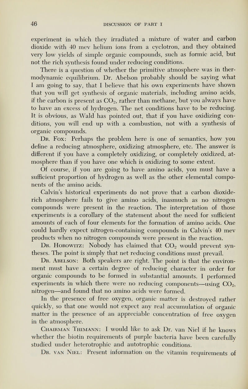 46 discxjssion of part I experiment in which they irradiated a mixture of water and carbon dioxide with 40 mev helium ions from a cyclotron, and they obtained very low yields of simple organic compounds, such as formic acid, but not the rich synthesis found under reducing conditions. There is a question of whether the primitive atmosphere was in ther¬ modynamic equilibrium. Dr. Abelson probably should be saying what I am going to say, that I believe that his own experiments have shown that you will get synthesis of organic materials, including amino acids, if the carbon is present as COo, rather than methane, but you always have to have an excess of hydrogen. The net conditions have to be reducing. It is obvious, as Wald has pointed out, that if you have oxidizing con¬ ditions, you will end up with a combustion, not with a synthesis of organic compounds. Dr. Fox: Perhaps the problem here is one of semantics, how you define a reducing atmosphere, oxidizing atmosphere, etc. The answer is different if you have a completely oxidizing, or completely oxidized, at¬ mosphere than if you have one which is oxidizing to some extent. Of course, if you are going to have amino acids, you must have a sufficient proportion of hydrogen as well as the other elemental compo¬ nents of the amino acids. Calvin's historical experiments do not prove that a carbon dioxide- rich atmosphere fails to give amino acids, inasmuch as no nitrogen compounds were present in the reaction. The interpretation of those experiments is a corollary of the statement about the need for sufficient amounts of each of four elements for the formation of amino acids. One could hardly expect nitrogen-containing compounds in Calvin's 40 mev products when no nitrogen compounds were present in the reaction. Dr. Horowitz: Nobody has claimed that CO2 would prevent syn¬ theses. The point is simply that net reducing conditions must prevail. Dr. Abelson: Both speakers are right. The point is that the environ¬ ment must have a certain degree of reducing character in order for organic compounds to be formed in substantial amounts. I performed experiments in which there were no reducing components—using CO2, nitrogen—and found that no amino acids were formed. In the presence of free oxygen, organic matter is destroyed rather quickly, so that one would not expect any real accumulation of organic matter in the presence of an appreciable concentration of free oxygen in the atmosphere. Chairman Thimann: I would like to ask Dr. van Niel if he knows whether the biotin requirements of purple bacteria have been carefully studied under heterotrophic and autotrophic conditions. Dr. van Niel: Present information on the vitamin requirements of