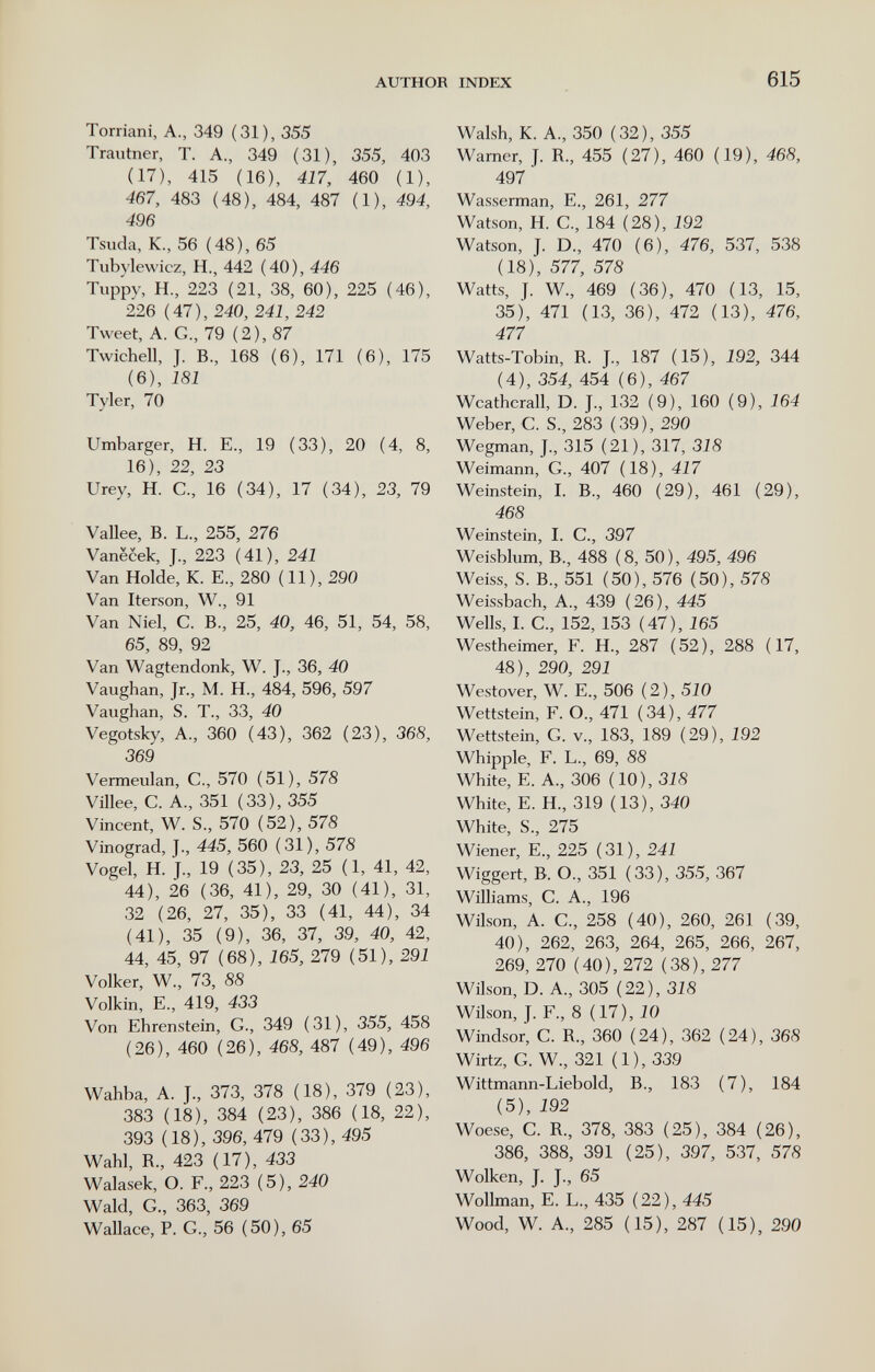 AUTHOR INDEX 615 Torriani, A., 349 (31), 355 Trautner, T. A., 349 (31), 355, 403 (17), 415 (16), 417, 460 (1), 467, 483 (48), 484, 487 (1), 494, 496 Tsuda, K., 56 (48), 65 Tubylewicz, H., 442 (40), 446 Tuppy, H., 223 (21, 38, 60), 225 (46), 226 (47), 240, 241, 242 Tweet, A. G., 79 (2), 87 Twichell, J. B, 168 (6), 171 (6), 175 (6), Ì81 Tyler, 70 Umbarger, H. E., 19 (33), 20 (4, 8, 16), 22, 23 Urey, H. C., 16 (34), 17 (34), 23, 79 Vallee, В. L., 255, 276 Vanëcek, J., 223 (41), 241 Van Holde, К. E., 280 (11), 290 Van Iterson, W., 91 Van Niel, С. В., 25, 40, 46, 51, 54, 58, 65, 89, 92 Van Wagtendonk, W. J., 36, 40 Vaughan, Jr., M. H., 484, 596, 597 Vaughan, S. T., 33, 40 Vegotsky, A., 360 (43), 362 (23), 368, 369 Verrneulan, C., 570 (51), 578 Villee, c. a., 351 (33), 355 Vincent, w. s., 570 (52), 578 Vinograd, j., 445, 560 (31), 578 Vogel, h. j., 19 (35), 23, 25 (1, 41, 42, 44), 26 (36, 41), 29, 30 (41), 31, 32 (26, 27, 35), 33 (41, 44), 34 (41), 35 (9), 36, 37, 39, 40, 42, 44, 45, 97 (68), 165, 279 (51), 291 Volker, w., 73, 88 Volkin, е., 419, 433 Von Ehrenstein, g., 349 (31), 355, 458 (26), 460 (26), 468, 487 (49), 496 Wahba, A. J., 373, 378 (18), 379 (23), 383 (18), 384 (23), 386 (18, 22), 393 (18), 396, 479 (33), 495 Wahl, R., 423 (17), 433 Walasek, O. F., 223 (5), 240 Wald, G., 363, 369 Wallace, P. G., 56 (50), 65 Walsh, К. A., 350 (32), 355 Warner, J. R., 455 (27), 460 (19), 468, 497 Wasserman, E., 261, 277 Watson, H. C., 184 (28), 192 Watson, J. D., 470 (6), 476, 537, 538 (18), 577, 578 Watts, J. W., 469 (36), 470 (13, 15, 35), 471 (13, 36), 472 (13), 476, 477 Watts-Tobin, R. J., 187 (15), 192, 344 (4), 354, 454 (6), 467 Weatherall, D. J., 132 (9), 160 (9), 164 Weber, C. S., 283 (39), 290 Wegman, J., 315 (21), 317, 318 Weimann, G., 407 (18), 417 Weinstein, I. В., 460 (29), 461 (29), 468 Weinstein, I. С., 397 Weisblum, В., 488 (8, 50), 495, 496 Weiss, S. В., 551 (50), 576 (50), 578 Weissbach, А., 439 (26), 445 Wells, I. е., 152, 153 (47), 165 Westheimer, F. H., 287 (52), 288 (17, 48), 290, 291 Westover, W. E., 506 (2), 5iО Wettstein, F. О., 471 (34), 477 Wettstein, G. v., 183, 189 (29), 192 Whipple, F. L., 69, 88 White, E. A., 306 (10), 318 White, E. H., 319 (13), 340 White, S., 275 Wiener, е., 225 (31), 241 Wiggert, В. О., 351 (33), 355, 367 Williams, С. А., 196 Wilson, А. е., 258 (40), 260, 261 (39, 40), 262, 263, 264, 265, 266, 267, 269, 270 (40), 272 (38), 277 Wilson, D. А., 305 (22), 318 Wilson, J. F., 8 (17), 10 Windsor, С. R., 360 (24), 362 (24), 368 Wirtz, G. W., 321 (1), 33,9 Wittmann-Liebold, В., 183 (7), 184 (5), 192 Woese, C. R., 378, 383 (25), 384 (26), 386, 388, 391 (25), 397, 537, 578 Wolken, J. J., 65 Wollman, E. L., 435 (22), 445 Wood, W. A., 285 (15), 287 (15), 290