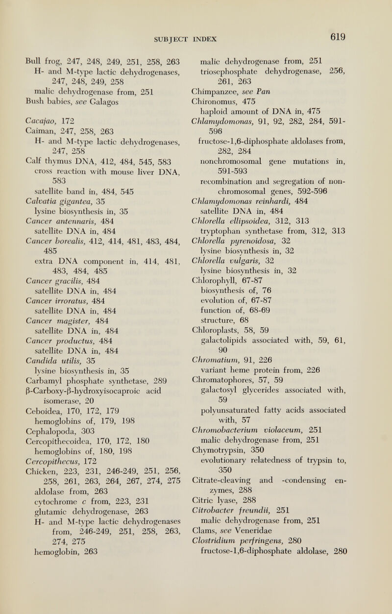 SUBJECT INDEX 619 Bull frog, 247, 248, 249, 251, 258, 263 H- and M-type lactic dehydrogenases, 247, 248, 249, 258 malic dehydrogenase from, 251 Bush babies, see Galagos Cacajao, 172 Caiman, 247, 258, 263 H- and M-type lactic dehydrogenases, 247, 258 Calf thymus DNA, 412, 484, 545, 583 cross reaction with mouse liver DNA, 583 satellite band in, 484, 545 Calvatia gigantea, 35 lysine biosynthesis in, 35 Cancer antennaris, 484 satellite DNA in, 484 Cancer borealis, 412, 414, 481, 483, 484, 485 extra DNA component in, 414, 481, 483, 484, 485 Cancer gracilis, 484 satellite DNA in, 484 Cancer irroratus, 484 satellite DNA in, 484 Cancer magister, 484 satellite DNA in, 484 Cancer productus, 484 satellite DNA in, 484 Candida utilis, 35 lysine biosynthesis in, 35 Carbamyl phosphate synthetase, 289 ß-Carboxy-ß-hydroxyisocaproic acid isomerase, 20 Ceboidea, 170, 172, 179 hemoglobins of, 179, 198 Cephalopoda, 303 Cercopithecoidea, 170, 172, 180 hemoglobins of, 180, 198 Cercopithecus, 172 Chicken, 223, 231, 246-249, 251, 256, 258, 261, 263, 264, 267, 274, 275 aldolase from, 263 cytochrome с from, 223, 231 glutamic dehydrogenase, 263 H- and M-type lactic dehydrogenases from, 246-249, 251, 258, 263, 274, 275 hemoglobin, 263 malic dehydrogenase from, 251 triosephosphate dehydrogenase, 256, 261, 263 Chimpanzee, see Pan Chironomus, 475 haploid amount of DNA in, 475 Chlamydomonas, 91, 92, 282, 284, 591- 596 fructose-l,6-diphosphate aldolases from, 282, 284 nonchromosomal gene mutations in, 591-593 recombination and segregation of non- chromosomal genes, 592-596 Chlamydomonas reinhardi, 484 satellite DNA in, 484 Chlorella ellipsoidea, 312, 313 tryptophan synthetase from, 312, 313 Chlorella pyrenoidosa, 32 lysine biosynthesis in, 32 Chlorella vulgaris, 32 lysine biosynthesis in, 32 Chlorophyll, 67-87 biosynthesis of, 76 evolution of, 67-87 function of, 68-69 structure, 68 Chloroplasts, 58, 59 galactolipids associated with, 59, 61, 90 Chromatium, 91, 226 variant heme protein from, 226 Chromatophores, 57, 59 galactosyl glycerides associated with, 59 polyunsaturated fatty acids associated with, 57 Chromohacterium violaceum, 251 malic dehydrogenase from, 251 Chymotrypsin, 350 evolutionary relatedness of trypsin to, 350 Citrate-cleaving and -condensing en¬ zymes, 288 Citric lyase, 288 Citrobacter freundii, 251 malic dehydrogenase from, 251 Clams, see Veneridae Clostridium perfringens, 280 fructose-1,6-diphosphate aldolase, 280