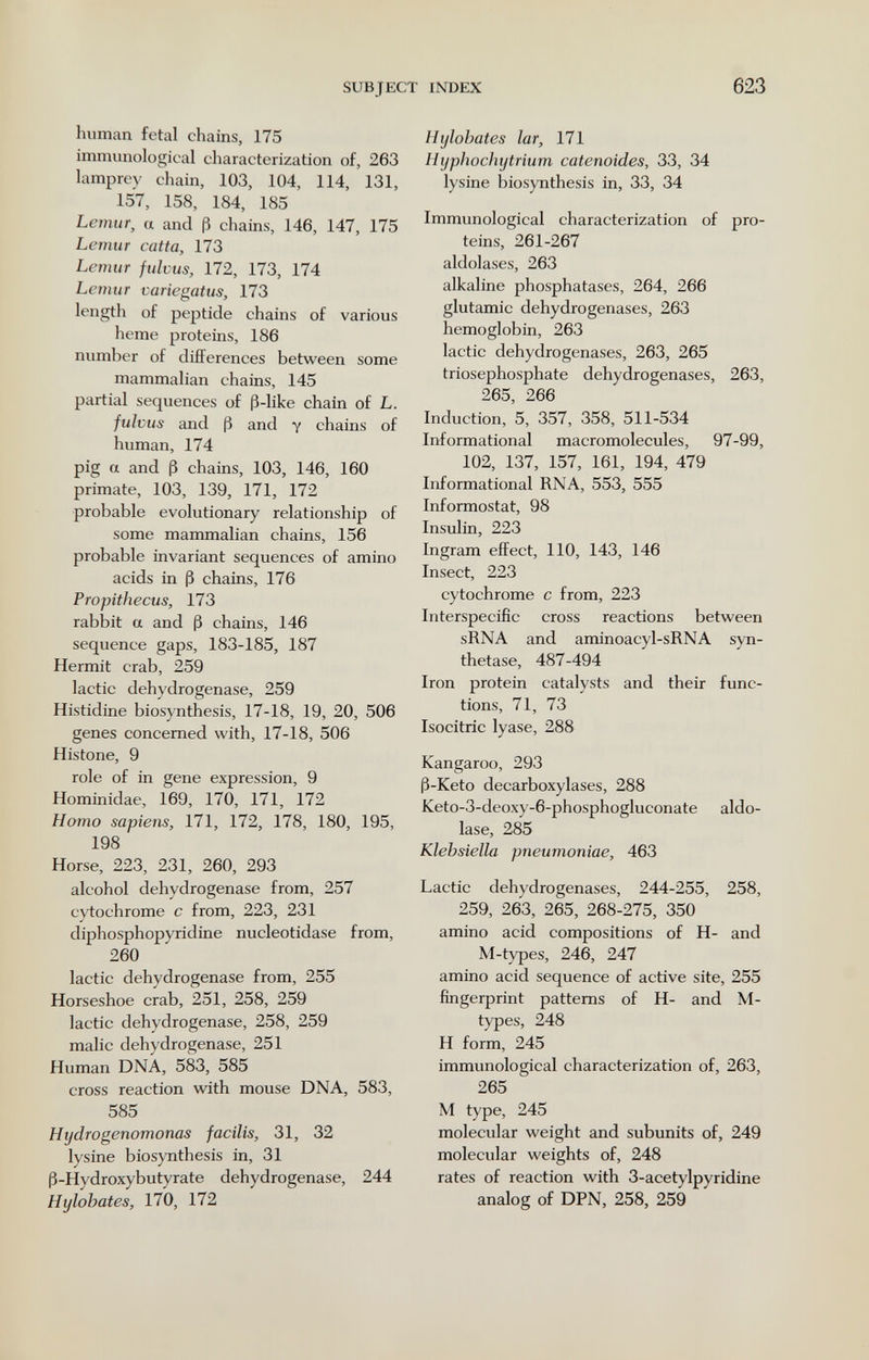 SUBJECT INDEX 623 human fetal chains, 175 immunological characterization of, 263 lamprey chain, 103, 104, 114, 131, 157, 158, 184, 185 Lemur, a and ß chains, 146, 147, 175 Lemur catta, 173 Lemur fulvus, 172, 173, 174 Lemur variegatus, 173 length of peptide chains of various heme proteins, 186 number of differences between some mammalian chains, 145 partial sequences of ß-like chain of L. fulvus and ß and y chains of human, 174 pig a and ß chains, 103, 146, 160 primate, 103, 139, 171, 172 probable evolutionary relationship of some mammalian chains, 156 probable invariant sequences of amino acids in ß chains, 176 Propithecus, 173 rabbit a and ß chains, 146 sequence gaps, 183-185, 187 Hermit crab, 259 lactic dehydrogenase, 259 Histidine biosynthesis, 17-18, 19, 20, 506 genes concerned with, 17-18, 506 Histone, 9 role of in gene expression, 9 Hominidae, 169, 170, 171, 172 Homo sapiens, 171, 172, 178, 180, 195, 198 Horse, 223, 231, 260, 293 alcohol dehydrogenase from, 257 cytochrome с from, 223, 231 diphosphopyridine nucleotidase from, 260 lactic dehydrogenase from, 255 Horseshoe crab, 251, 258, 259 lactic dehydrogenase, 258, 259 malic dehydrogenase, 251 Human DNA, 583, 585 cross reaction with mouse DNA, 583, 585 Hydrogenomonas facilis, 31, 32 lysine biosynthesis in, 31 ß-Hydroxybutyrate dehydrogenase, 244 Hylobates, 170, 172 Hylobates lar, 171 Hyphochytrium catenoides, 33, 34 lysine biosynthesis in, 33, 34 Immunological characterization of pro¬ teins, 261-267 aldolases, 263 alkaline phosphatases, 264, 266 glutamic dehydrogenases, 263 hemoglobin, 263 lactic dehydrogenases, 263, 265 triosephosphate dehydrogenases, 263, 265, 266 Induction, 5, 357, 358, 511-534 Informational macromolecules, 97-99, 102, 137, 157, 161, 194, 479 Informational RNA, 553, 555 Informostat, 98 Insulin, 223 Ingram effect, 110, 143, 146 Insect, 223 cytochrome с from, 223 Interspecific cross reactions between sRNA and aminoacyl-sRNA syn¬ thetase, 487-494 Iron protein catalysts and their func¬ tions, 71, 73 Isocitric lyase, 288 Kangaroo, 293 ß-Keto decarboxylases, 288 Keto-3-deoxy-6-phosphogluconate aldo¬ lase, 285 Klebsiella pneumoniae, 463 Lactic dehydrogenases, 244-255, 258, 259, 263, 265, 268-275, 350 amino acid compositions of H- and M-types, 246, 247 amino acid sequence of active site, 255 fmgerprint patterns of H- and M- types, 248 H form, 245 immunological characterization of, 263, 265 M type, 245 molecular weight and subunits of, 249 molecular weights of, 248 rates of reaction with 3-acetylpyridine analog of DPN, 258, 259