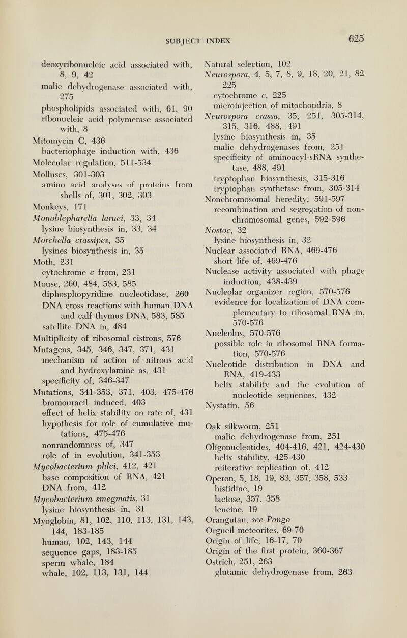 SUBJECT INDEX 625 deoxyribonucleic acid associated with, 8, 9, 42 malic dehydrogenase associated with, 275 phospholipids associated with, 61, 90 ribonucleic acid polymerase associated with, 8 Mitomycin C, 436 bacteriophage induction with, 436 Molecular regulation, 511-534 Molluscs, 301-303 amino acid analyses of proteins from shells of, 301, 302, 303 Monkeys, 171 Monohlepharella laruei, 33, 34 lysine biosynthesis in, 33, 34 Morchella crassipes, 35 lysines biosynthesis in, 35 Moth, 231 cytochrome с from, 231 Mouse, 260, 484, 583, 585 diphosphopyridine nucleotidase, 260 DNA cross reactions with human DNA and calf thymus DNA, 583, 585 satellite DNA in, 484 Multiplicity of ribosomal cistrons, 576 Mutagens, 345, 346, 347, 371, 431 mechanism of action of nitrous acid and hydroxylamine as, 431 specificity of, 346-347 Mutations, 341-353, 371, 403, 475-476 bromouracil induced, 403 effect of helix stability on rate of, 431 hypothesis for role of cumulative mu¬ tations, 475-476 nonrandomness of, 347 role of in evolution, 341-353 Mycobacterium phlei, 412, 421 base composition of RNA, 421 DNA from, 412 Mycobacterium smegmatis, 31 lysine biosynthesis in, 31 Myoglobin, 81, 102, 110, 113, 131, 143, 144, 183-185 human, 102, 143, 144 sequence gaps, 183-185 sperm whale, 184 whale, 102, 113, 131, 144 Natural selection, 102 Neurospora, 4, 5, 7, 8, 9, 18, 20, 21, 82 225 cytochrome c, 225 microinjection of mitochondria, 8 Neurospora crassa, 35, 251, 305-314, 315, 316, 488, 491 lysine biosynthesis in, 35 malic dehydrogenases from, 251 specificity of aminoacyl-sRNA synthe¬ tase, 488, 491 tryptophan biosynthesis, 315-316 tryptophan synthetase from, 305-314 Nonchromosomal heredity, 591-597 recombination and segregation of non- chromosomal genes, 592-596 Nostoc, 32 lysine biosynthesis in, 32 Nuclear associated RNA, 469-476 short life of, 469-476 Nuclease activity associated with phage induction, 438-439 Nucleolar organizer region, 570-576 evidence for localization of DNA com¬ plementary to ribosomal RNA in, 570-576 Nucleolus, 570-576 possible role ia ribosomal RNA forma¬ tion, 570-576 Nucleotide distribution in DNA and RNA, 419-433 helix stability and the evolution of nucleotide sequences, 432 Nystatin, 56 Oak silkworm, 251 malic dehydrogenase from, 251 Oligonucleotides, 404-416, 421, 424-430 helix stability, 425-430 reiterative replication of, 412 Operon, 5, 18, 19, 83, 357, 358, 533 histidine, 19 lactose, 357, 358 leucine, 19 Orangutan, see Pongo Orgueil meteorites, 69-70 Origin of life, 16-17, 70 Origin of the first protein, 360-367 Ostrich, 251, 263 glutamic dehydrogenase from, 263