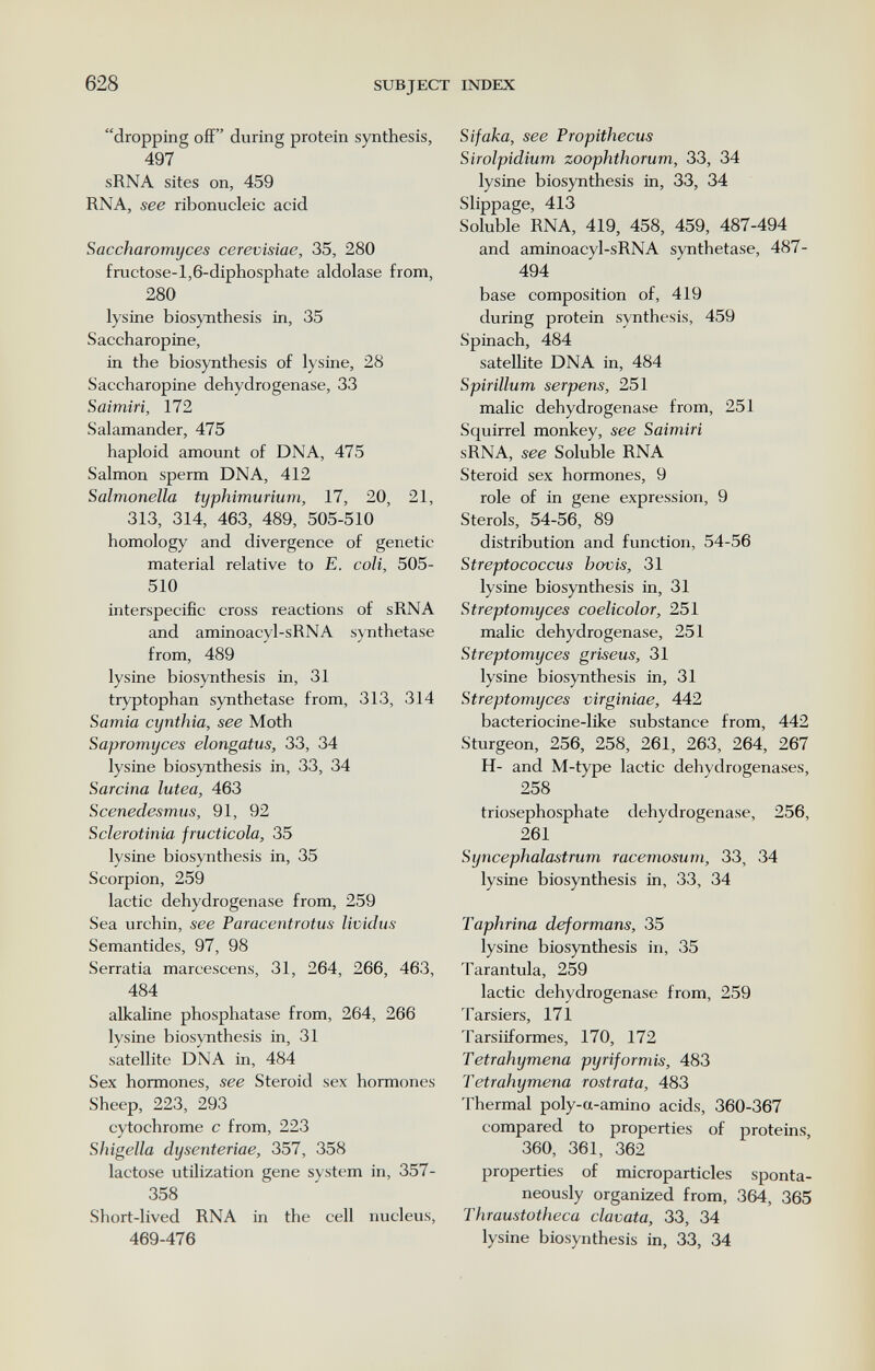 628 SUBJECT INDEX dropping off during protein synthesis, 497 sRNA sites on, 459 RNA, see ribonucleic acid Saccharomyces cerevisiae, 35, 280 fructose-l,6-diphosphate aldolase from, 280 lysine biosynthesis in, 35 Saccharopine, in the biosynthesis of lysine, 28 Saccharopine dehydrogenase, 33 Saimirí, 172 Salamander, 475 haploid amount of DNA, 475 Salmon sperm DNA, 412 Salmonella typhimuríum, 17, 20, 21, 313, 314, 463, 489, 505-510 homology and divergence of genetic material relative to E. coli, 505- 510 interspecific cross reactions of sRNA and aminoacyl-sRNA synthetase from, 489 lysine biosynthesis in, 31 tryptophan synthetase from, 313, 314 Samia cynthia, see Moth Sapromyces elongatus, 33, 34 lysine biosynthesis in, 33, 34 Sarcina lutea, 463 Scenedesmus, 91, 92 Sclerotinia fructicola, 35 lysine biosynthesis in, 35 Scorpion, 259 lactic dehydrogenase from, 259 Sea urchin, see Paracentrotus lividus Semantides, 97, 98 Serratia marcescens, 31, 264, 266, 463, 484 alkaline phosphatase from, 264, 266 lysine biosynthesis in, 31 satellite DNA in, 484 Sex hormones, see Steroid sex hormones Sheep, 223, 293 cytochrome с from, 223 Shigella dysenteríae, 357, 358 lactose utilization gene system in, 357- 358 Short-lived RNA in the cell nucleus, 469-476 Sifaka, see Propithecus Sirolpidium zoophthorum, 33, 34 lysine biosynthesis in, 33, 34 Slippage, 413 Soluble RNA, 419, 458, 459, 487-494 and aminoacyl-sRNA synthetase, 487- 494 base composition of, 419 during protein synthesis, 459 Spinach, 484 satellite DNA in, 484 Spiríllum serpens, 251 malic dehydrogenase from, 251 Squirrel monkey, see Saimirí sRNA, see Soluble RNA Steroid sex hormones, 9 role of in gene expression, 9 Sterols, 54-56, 89 distribution and function, 54-56 Streptococcus bovis, 31 lysine biosynthesis in, 31 Streptomyces coelicolor, 251 malic dehydrogenase, 251 Streptomyces griseus, 31 lysine biosynthesis in, 31 Streptomyces virginiae, 442 bacteriocine-like substance from, 442 Sturgeon, 256, 258, 261, 263, 264, 267 H- and M-type lactic dehydrogenases, 258 triosephosphate dehydrogenase, 256, 261 Syncephalastrum racemosum, 33, 34 lysine biosynthesis in, 33, 34 Taphrina deformans, 35 lysine biosynthesis in, 35 Tarantula, 259 lactic dehydrogenase from, 259 Tarsiers, 171 Tarsiiformes, 170, 172 Tetrahymena pyriformis, 483 Tetrahymena rostrata, 483 Thermal poly-a-amino acids, 360-367 compared to properties of proteins, 360, 361, 362 properties of microparticles sponta¬ neously organized from, 364, 365 Thraustotheca clavata, 33, 34 lysine biosynthesis in, 33, 34