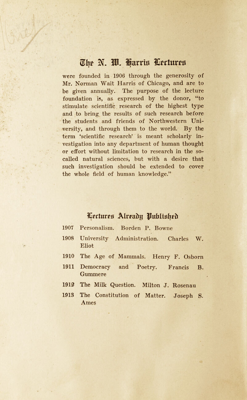 5î. Ш. Ifams ìforta^B were founded in 1906 through the generosity of Mr. Norman Wait Harris of Chicago, and are to be given annually. The purpose of the lecture foundation is, as expressed by the donor, “to stimulate scientific research of the highest type and to bring the results of such research before the students and friends of Northwestern Uni versity, and through them to the world. By the term ‘scientific research’ is meant scholarly in vestigation into any department of human thought or effort without limitation to research in the so- called natural sciences, but with a desire that such investigation should be extended to cover the whole field of human knowledge.” forturoe Alreabg РиЫЫреЬ 1907 Personalism. Borden P. Bowne 1908 University Eliot Administration. Charles W. 1910 The Age of Mammals. Henry F. Osborn 1911 Democracy Gummere and Poetry. Francis B. 1910 The Milk Question. Milton J. Rosenau 1913 The Constitution of Matter. Joseph S. Ames