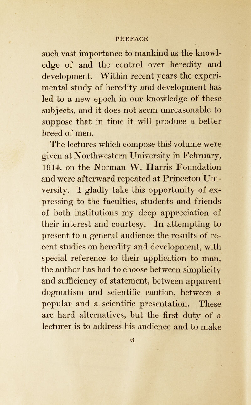 PREFACE such vast importance to mankind as the knowl edge of and the control over heredity and development. Within recent years the experi mental study of heredity and development has led to a new epoch in our knowledge of these subjects, and it does not seem unreasonable to suppose that in time it will produce a better breed of men. The lectures which compose this volume were given at Northwestern University in February, 1914, on the Norman W. Harris Foundation and were afterward repeated at Princeton Uni versity. I gladly take this opportunity of ex pressing to the faculties, students and friends of both institutions my deep appreciation of their interest and courtesy. In attempting to present to a general audience the results of re cent studies on heredity and development, with special reference to their application to man, the author has had to choose between simplicity and sufficiency of statement, between apparent dogmatism and scientific caution, between a popular and a scientific presentation. These are hard alternatives, but the first duty of a lecturer is to address his audience and to make