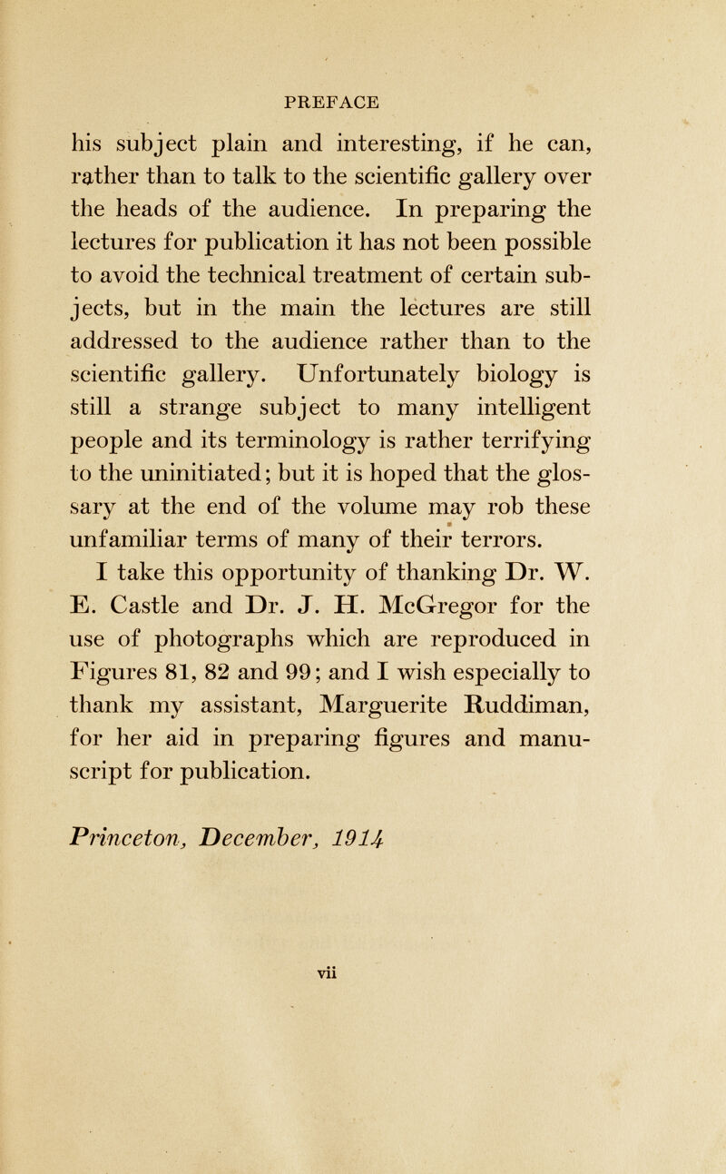 PREFACE his subject plain and interesting, if he can, rather than to talk to the scientific gallery over the heads of the audience. In preparing the lectures for publication it has not been possible to avoid the technical treatment of certain sub jects, but in the main the lectures are still addressed to the audience rather than to the scientific gallery. Unfortunately biology is still a strange subject to many intelligent people and its terminology is rather terrifying to the uninitiated ; but it is hoped that the glos sary at the end of the volume may rob these unfamiliar terms of many of their terrors. I take this opportunity of thanking Dr. W. E. Castle and Dr. J. H. McGregor for the use of photographs which are reproduced in Figures 81, 82 and 99; and I wish especially to thank my assistant, Marguerite Ruddiman, for her aid in preparing figures and manu script for publication. Princeton , December, 1914