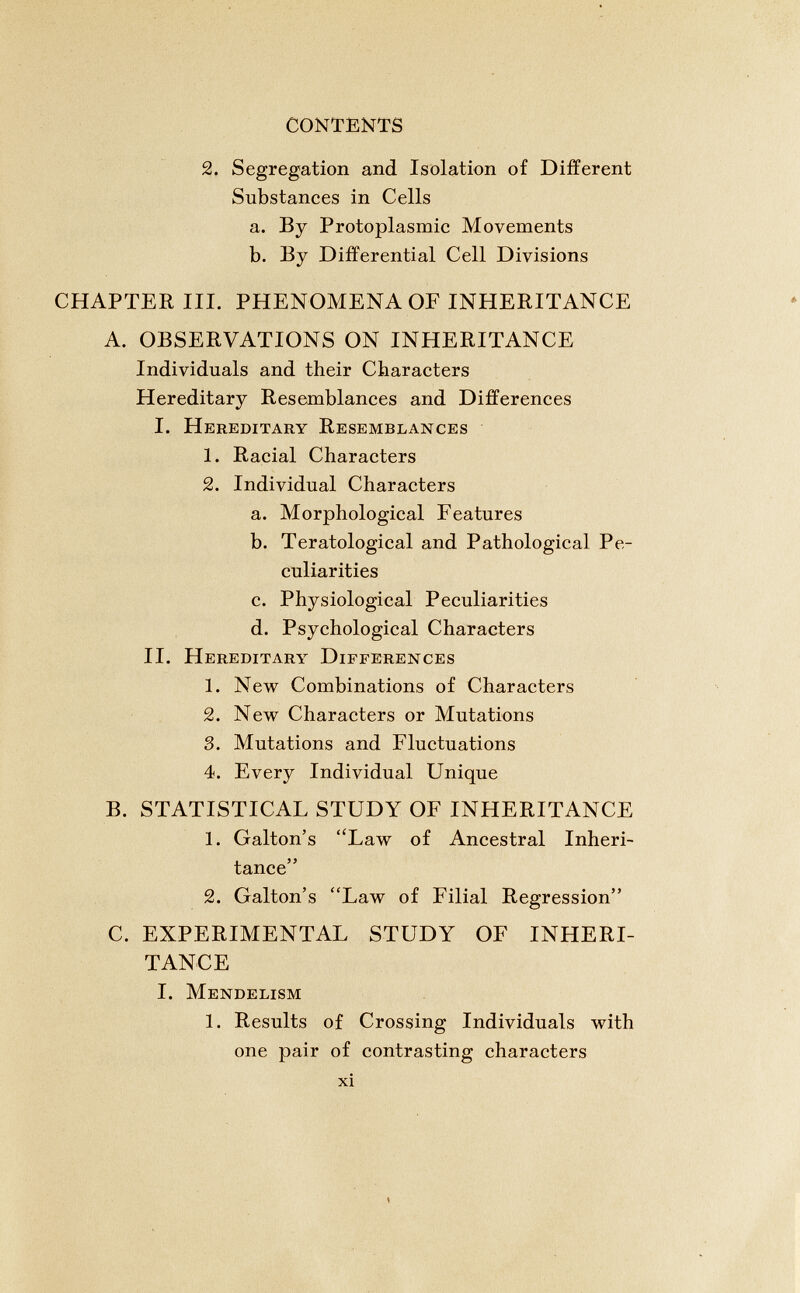 2. Segregation and Isolation of Different Substances in Cells a. By Protoplasmic Movements b. By Differential Cell Divisions CHAPTER III. PHENOMENA OF INHERITANCE A. OBSERVATIONS ON INHERITANCE Individuals and their Characters Hereditary Resemblances and Differences I. Hereditary Resemblances 1. Racial Characters 2. Individual Characters a. Morphological Features b. Teratological and Pathological Pe culiarities c. Physiological Peculiarities d. Psychological Characters II. Hereditary Differences 1. New Combinations of Characters 2. New Characters or Mutations 3. Mutations and Fluctuations 4. Every Individual Unique B. STATISTICAL STUDY OF INHERITANCE 1. Galton’s “Law of Ancestral Inheri tance” 2. Galton’s “Law of Filial Regression” C. EXPERIMENTAL STUDY OF INHERI TANCE I. Mendelism 1. Results of Crossing Individuals with one pair of contrasting characters