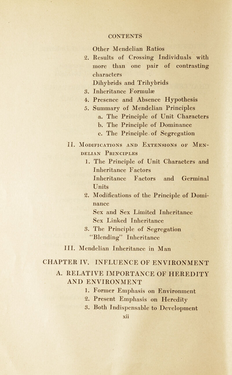 Other Mendelian Ratios 2. Results of Crossing Individuals with more than one pair of contrasting characters Dihybrids and Trihybrids 3. Inheritance Formulae 4. Presence and Absence Hypothesis 5. Summary of Mendelian Principles a. The Principle of Unit Characters b. The Principle of Dominance c. The Principle, of Segregation II. Modifications and Extensions of Men delian Principles 1. The Principle of Unit Characters and Inheritance Factors Inheritance Factors and Germinal Units 2. Modifications of the Principle of Domi nance Sex and Sex Limited Inheritance Sex Linked Inheritance 3. The Principle of Segregation “Blending” Inheritance III. Mendelian Inheritance in Man CHAPTER IV. INFLUENCE OF ENVIRONMENT A. RELATIVE IMPORTANCE OF HEREDITY AND ENVIRONMENT 1. Former Emphasis on Environment 2. Present Emphasis on Heredity 3. Both Indispensable to Development xii